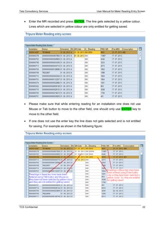 Tata Consultancy Services User Manual for Meter Reading Entry Screen
TCS Confidential 22
 Enter the MR recorded and press ENTER. The line gets selected by a yellow colour.
Lines which are selected in yellow colour are only entitled for getting saved.
 Please make sure that while entering reading for an installation one does not use
Mouse or Tab button to move to the other field, one should only use ENTER key to
move to the other field.
 If one does not use the enter key the line does not gets selected and is not entitled
for saving. For example as shown in the following figure:
 
