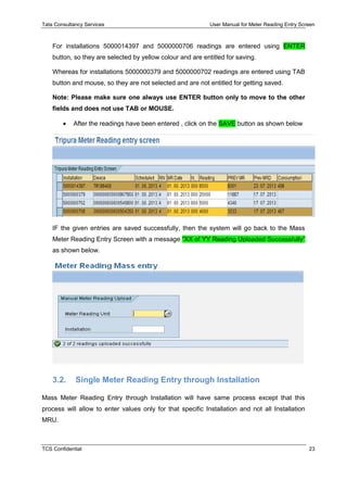 Tata Consultancy Services User Manual for Meter Reading Entry Screen
TCS Confidential 23
For installations 5000014397 and 5000000706 readings are entered using ENTER
button, so they are selected by yellow colour and are entitled for saving.
Whereas for installations 5000000379 and 5000000702 readings are entered using TAB
button and mouse, so they are not selected and are not entitled for getting saved.
Note: Please make sure one always use ENTER button only to move to the other
fields and does not use TAB or MOUSE.
 After the readings have been entered , click on the SAVE button as shown below
IF the given entries are saved successfully, then the system will go back to the Mass
Meter Reading Entry Screen with a message “XX of YY Reading Uploaded Successfully”
as shown below.
3.2. Single Meter Reading Entry through Installation
Mass Meter Reading Entry through Installation will have same process except that this
process will allow to enter values only for that specific Installation and not all Installation
MRU.
 