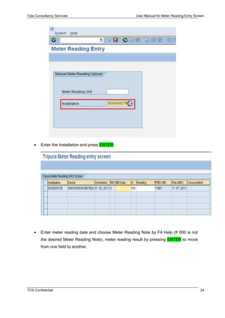 Tata Consultancy Services User Manual for Meter Reading Entry Screen
TCS Confidential 24
 Enter the Installation and press ENTER
 Enter meter reading date and choose Meter Reading Note by F4 Help (If 000 is not
the desired Meter Reading Note), meter reading result by pressing ENTER to move
from one field to another.
 