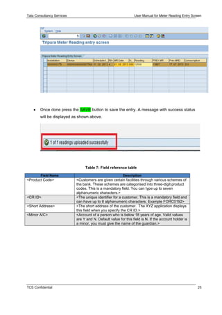 Tata Consultancy Services User Manual for Meter Reading Entry Screen
TCS Confidential 25
 Once done press the SAVE button to save the entry. A message with success status
will be displayed as shown above.
Table 7: Field reference table
Field Name Description
<Product Code> <Customers are given certain facilities through various schemes of
the bank. These schemes are categorised into three-digit product
codes. This is a mandatory field. You can type up to seven
alphanumeric characters.>
<CR ID> <The unique identifier for a customer. This is a mandatory field and
can have up to 8 alphanumeric characters. Example FORC0192>
<Short Address> <The short address of the customer. The XYZ application displays
this field when you specify the CR ID.>
<Minor A/C> <Account of a person who is below 18 years of age. Valid values
are Y and N. Default value for this field is N. If the account holder is
a minor, you must give the name of the guardian.>
 