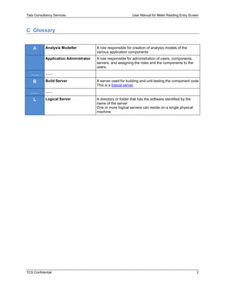Tata Consultancy Services User Manual for Meter Reading Entry Screen
TCS Confidential 2
C Glossary
A Analysis Modeller A role responsible for creation of analysis models of the
various application components
Application Administrator A role responsible for administration of users, components,
servers, and assigning the roles and the components to the
users.
….. ……
B Build Server A server used for building and unit testing the component code
This is a logical server.
…… ……
L Logical Server A directory or folder that has the software identified by the
name of the server
One or more logical servers can reside on a single physical
machine.
 