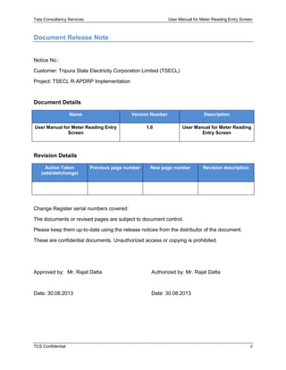 Tata Consultancy Services User Manual for Meter Reading Entry Screen
TCS Confidential ii
Document Release Note
Notice No.:
Customer: Tripura State Electricity Corporation Limited (TSECL)
Project: TSECL R-APDRP Implementation
Document Details
Name Version Number Description
User Manual for Meter Reading Entry
Screen
1.0 User Manual for Meter Reading
Entry Screen
Revision Details
Action Taken
(add/del/change)
Previous page number New page number Revision description
Change Register serial numbers covered:
The documents or revised pages are subject to document control.
Please keep them up-to-date using the release notices from the distributor of the document.
These are confidential documents. Unauthorized access or copying is prohibited.
Approved by: Mr. Rajat Datta Authorized by: Mr. Rajat Datta
Date: 30.08.2013 Date: 30.08.2013
 