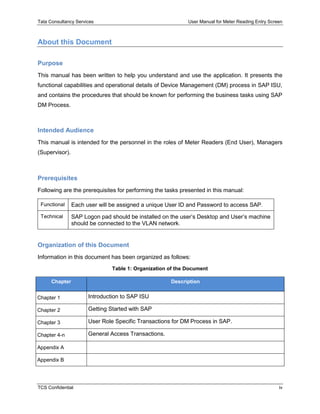 Tata Consultancy Services User Manual for Meter Reading Entry Screen
TCS Confidential iv
About this Document
Purpose
This manual has been written to help you understand and use the application. It presents the
functional capabilities and operational details of Device Management (DM) process in SAP ISU,
and contains the procedures that should be known for performing the business tasks using SAP
DM Process.
Intended Audience
This manual is intended for the personnel in the roles of Meter Readers (End User), Managers
(Supervisor).
Prerequisites
Following are the prerequisites for performing the tasks presented in this manual:
Functional Each user will be assigned a unique User ID and Password to access SAP.
Technical SAP Logon pad should be installed on the user’s Desktop and User’s machine
should be connected to the VLAN network.
Organization of this Document
Information in this document has been organized as follows:
Table 1: Organization of the Document
Chapter Description
Chapter 1 Introduction to SAP ISU
Chapter 2 Getting Started with SAP
Chapter 3 User Role Specific Transactions for DM Process in SAP.
Chapter 4-n General Access Transactions.
Appendix A
Appendix B
 