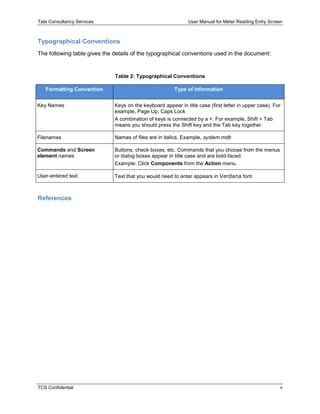 Tata Consultancy Services User Manual for Meter Reading Entry Screen
TCS Confidential v
Typographical Conventions
The following table gives the details of the typographical conventions used in the document:
Table 2: Typographical Conventions
Formatting Convention Type of Information
Key Names Keys on the keyboard appear in title case (first letter in upper case). For
example, Page Up, Caps Lock
A combination of keys is connected by a +. For example, Shift + Tab
means you should press the Shift key and the Tab key together.
Filenames Names of files are in italics. Example, system.mdb
Commands and Screen
element names
Buttons, check boxes, etc. Commands that you choose from the menus
or dialog boxes appear in title case and are bold-faced.
Example: Click Components from the Action menu.
User-entered text Text that you would need to enter appears in Verdana font.
References
 