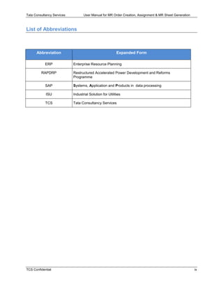 Tata Consultancy Services User Manual for MR Order Creation, Assignment & MR Sheet Generation
TCS Confidential ix
List of Abbreviations
Abbreviation Expanded Form
ERP Enterprise Resource Planning
RAPDRP Restructured Accelerated Power Development and Reforms
Programme
SAP Systems, Application and Products in data processing
ISU Industrial Solution for Utilities
TCS Tata Consultancy Services
 