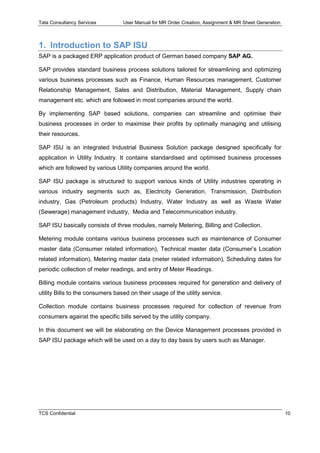 Tata Consultancy Services User Manual for MR Order Creation, Assignment & MR Sheet Generation
TCS Confidential 10
1. Introduction to SAP ISU
SAP is a packaged ERP application product of German based company SAP AG.
SAP provides standard business process solutions tailored for streamlining and optimizing
various business processes such as Finance, Human Resources management, Customer
Relationship Management, Sales and Distribution, Material Management, Supply chain
management etc. which are followed in most companies around the world.
By implementing SAP based solutions, companies can streamline and optimise their
business processes in order to maximise their profits by optimally managing and utilising
their resources.
SAP ISU is an integrated Industrial Business Solution package designed specifically for
application in Utility Industry. It contains standardised and optimised business processes
which are followed by various Utility companies around the world.
SAP ISU package is structured to support various kinds of Utility industries operating in
various industry segments such as, Electricity Generation, Transmission, Distribution
industry, Gas (Petroleum products) Industry, Water Industry as well as Waste Water
(Sewerage) management industry, Media and Telecommunication industry.
SAP ISU basically consists of three modules, namely Metering, Billing and Collection.
Metering module contains various business processes such as maintenance of Consumer
master data (Consumer related information), Technical master data (Consumer’s Location
related information), Metering master data (meter related information), Scheduling dates for
periodic collection of meter readings, and entry of Meter Readings.
Billing module contains various business processes required for generation and delivery of
utility Bills to the consumers based on their usage of the utility service.
Collection module contains business processes required for collection of revenue from
consumers against the specific bills served by the utility company.
In this document we will be elaborating on the Device Management processes provided in
SAP ISU package which will be used on a day to day basis by users such as Manager.
 