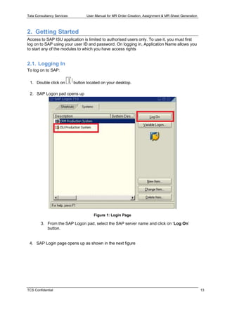 Tata Consultancy Services User Manual for MR Order Creation, Assignment & MR Sheet Generation
TCS Confidential 13
2. Getting Started
Access to SAP ISU application is limited to authorised users only. To use it, you must first
log on to SAP using your user ID and password. On logging in, Application Name allows you
to start any of the modules to which you have access rights
2.1. Logging In
To log on to SAP:
1. Double click on button located on your desktop.
2. SAP Logon pad opens up
Figure 1: Login Page
3. From the SAP Logon pad, select the SAP server name and click on ‘Log On’
button.
4. SAP Login page opens up as shown in the next figure
 