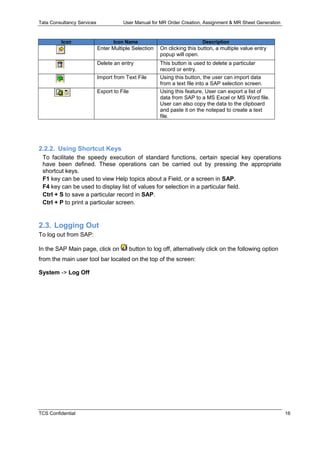Tata Consultancy Services User Manual for MR Order Creation, Assignment & MR Sheet Generation
TCS Confidential 16
Icon Icon Name Description
Enter Multiple Selection On clicking this button, a multiple value entry
popup will open.
Delete an entry This button is used to delete a particular
record or entry.
Import from Text File Using this button, the user can import data
from a text file into a SAP selection screen.
Export to File Using this feature, User can export a list of
data from SAP to a MS Excel or MS Word file.
User can also copy the data to the clipboard
and paste it on the notepad to create a text
file.
2.2.2. Using Shortcut Keys
To facilitate the speedy execution of standard functions, certain special key operations
have been defined. These operations can be carried out by pressing the appropriate
shortcut keys.
F1 key can be used to view Help topics about a Field, or a screen in SAP.
F4 key can be used to display list of values for selection in a particular field.
Ctrl + S to save a particular record in SAP.
Ctrl + P to print a particular screen.
2.3. Logging Out
To log out from SAP:
In the SAP Main page, click on button to log off, alternatively click on the following option
from the main user tool bar located on the top of the screen:
System -> Log Off
 