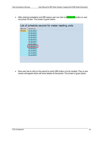 Tata Consultancy Services User Manual for MR Order Creation, Assignment & MR Sheet Generation
TCS Confidential 22
 After entering Installation and MR reason user can click on EXECUTE button or user
can press F8 also. The screen is given below.
 Now user has to click on the period for which MR orders is to be created. Then a new
screen will appear which will show details of that period. The screen is given below.
 