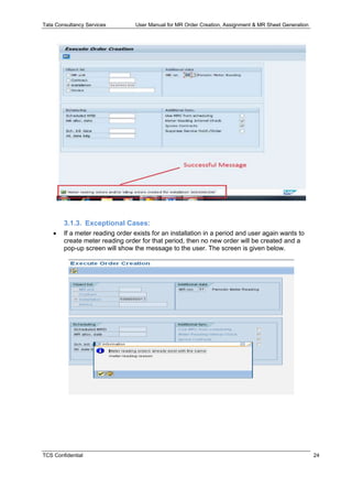 Tata Consultancy Services User Manual for MR Order Creation, Assignment & MR Sheet Generation
TCS Confidential 24
3.1.3. Exceptional Cases:
 If a meter reading order exists for an installation in a period and user again wants to
create meter reading order for that period, then no new order will be created and a
pop-up screen will show the message to the user. The screen is given below.
 