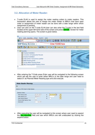 Tata Consultancy Services User Manual for MR Order Creation, Assignment & MR Sheet Generation
TCS Confidential 25
3.2. Allocation of Meter Reader:
 T-code EL44 is used to assign the meter reading orders to meter readers. This
transaction allows the user to Assign the meter reader to MRU’s that have open
order or assignment of meter reader can be done with a date range within which
assignment is pending.
 User can click on the T-code EL44.User can also enter the T-code in the text field
located at the upper left hand side of the screen and press ENTER. Screen for meter
reading planning opens. The screen is given below.
 After entering the T-Code press Enter user will be navigated to the following screen
which will ask the user to enter either MRU’s or the date range and user need to
select 01 as Planned Meter Reading type and click execute.
 After executing the user will be navigated to this screen where user need to expand
the Not Allocated field and see which MRU’s are still unallocated by clicking the
expand button.
 