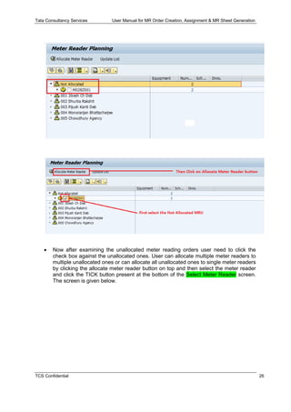 Tata Consultancy Services User Manual for MR Order Creation, Assignment & MR Sheet Generation
TCS Confidential 26
 Now after examining the unallocated meter reading orders user need to click the
check box against the unallocated ones. User can allocate multiple meter readers to
multiple unallocated ones or can allocate all unallocated ones to single meter readers
by clicking the allocate meter reader button on top and then select the meter reader
and click the TICK button present at the bottom of the Select Meter Reader screen.
The screen is given below.
 