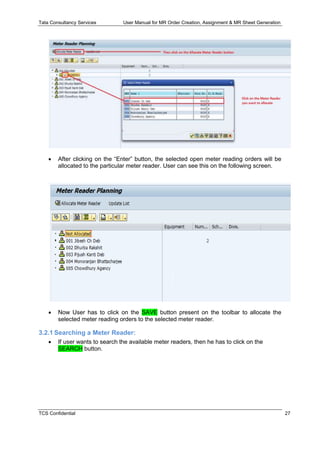 Tata Consultancy Services User Manual for MR Order Creation, Assignment & MR Sheet Generation
TCS Confidential 27
 After clicking on the “Enter” button, the selected open meter reading orders will be
allocated to the particular meter reader. User can see this on the following screen.
 Now User has to click on the SAVE button present on the toolbar to allocate the
selected meter reading orders to the selected meter reader.
3.2.1 Searching a Meter Reader:
 If user wants to search the available meter readers, then he has to click on the
SEARCH button.
 