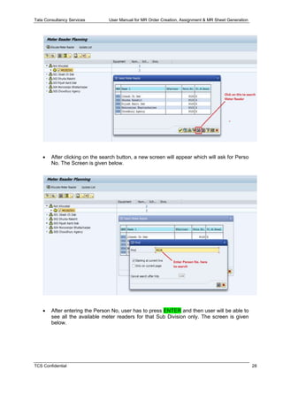 Tata Consultancy Services User Manual for MR Order Creation, Assignment & MR Sheet Generation
TCS Confidential 28
 After clicking on the search button, a new screen will appear which will ask for Perso
No. The Screen is given below.
 After entering the Person No, user has to press ENTER and then user will be able to
see all the available meter readers for that Sub Division only. The screen is given
below.
 