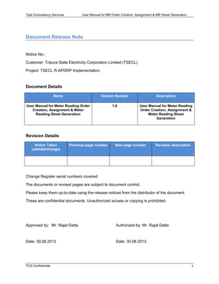 Tata Consultancy Services User Manual for MR Order Creation, Assignment & MR Sheet Generation
TCS Confidential ii
Document Release Note
Notice No.:
Customer: Tripura State Electricity Corporation Limited (TSECL)
Project: TSECL R-APDRP Implementation
Document Details
Name Version Number Description
User Manual for Meter Reading Order
Creation, Assignment & Meter
Reading Sheet Generation
1.0 User Manual for Meter Reading
Order Creation, Assignment &
Meter Reading Sheet
Generation
Revision Details
Action Taken
(add/del/change)
Previous page number New page number Revision description
Change Register serial numbers covered:
The documents or revised pages are subject to document control.
Please keep them up-to-date using the release notices from the distributor of the document.
These are confidential documents. Unauthorized access or copying is prohibited.
Approved by: Mr. Rajat Datta Authorized by: Mr. Rajat Datta
Date: 30.08.2013 Date: 30.08.2013
 