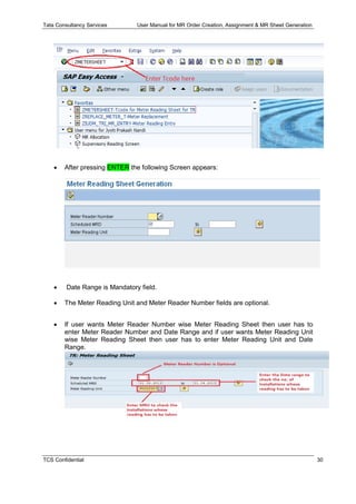 Tata Consultancy Services User Manual for MR Order Creation, Assignment & MR Sheet Generation
TCS Confidential 30
 After pressing ENTER the following Screen appears:
 Date Range is Mandatory field.
 The Meter Reading Unit and Meter Reader Number fields are optional.
 If user wants Meter Reader Number wise Meter Reading Sheet then user has to
enter Meter Reader Number and Date Range and if user wants Meter Reading Unit
wise Meter Reading Sheet then user has to enter Meter Reading Unit and Date
Range.
 