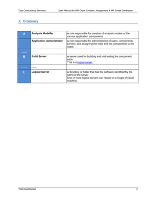 Tata Consultancy Services User Manual for MR Order Creation, Assignment & MR Sheet Generation
TCS Confidential 2
 Glossary
A Analysis Modeller A role responsible for creation of analysis models of the
various application components
Application Administrator A role responsible for administration of users, components,
servers, and assigning the roles and the components to the
users.
….. ……
B Build Server A server used for building and unit testing the component
code
This is a logical server.
…… ……
L Logical Server A directory or folder that has the software identified by the
name of the server
One or more logical servers can reside on a single physical
machine.
 
