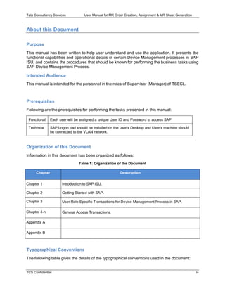 Tata Consultancy Services User Manual for MR Order Creation, Assignment & MR Sheet Generation
TCS Confidential iv
About this Document
Purpose
This manual has been written to help user understand and use the application. It presents the
functional capabilities and operational details of certain Device Management processes in SAP
ISU, and contains the procedures that should be known for performing the business tasks using
SAP Device Management Process.
Intended Audience
This manual is intended for the personnel in the roles of Supervisor (Manager) of TSECL.
Prerequisites
Following are the prerequisites for performing the tasks presented in this manual:
Functional Each user will be assigned a unique User ID and Password to access SAP.
Technical SAP Logon pad should be installed on the user’s Desktop and User’s machine should
be connected to the VLAN network.
Organization of this Document
Information in this document has been organized as follows:
Table 1: Organization of the Document
Chapter Description
Chapter 1 Introduction to SAP ISU.
Chapter 2 Getting Started with SAP.
Chapter 3 User Role Specific Transactions for Device Management Process in SAP.
Chapter 4-n General Access Transactions.
Appendix A
Appendix B
Typographical Conventions
The following table gives the details of the typographical conventions used in the document:
 