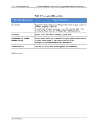 Tata Consultancy Services User Manual for MR Order Creation, Assignment & MR Sheet Generation
TCS Confidential v
Table 2: Typographical Conventions
Formatting Convention Type of Information
Key Names Keys on the keyboard appear in title case (first letter in upper case). For
example, Page Up, Caps Lock
A combination of keys is connected by a +. For example, Shift + Tab
means you should press the Shift key and the Tab key together.
Filenames Names of files are in italics. Example, system.mdb
Commands and Screen
element names
Buttons, check boxes, etc. Commands that you choose from the menus
or dialog boxes appear in title case and are bold-faced.
Example: Click Components from the Action menu.
User-entered text Text that you would need to enter appears in Verdana font.
References
 