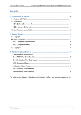 Tata Consultancy Services User Manual for MR Order Creation, Assignment & MR Sheet Generation
TCS Confidential 6
Contents
1. Introduction to SAP ISU..................................................................................... 10
1.1. Features of SAP ISU.................................................................................................................. 11
1.2. Environment ............................................................................................................................... 11
1.2.1. Software Environment........................................................................................ 11
1.2.2. Hardware Environment....................................................................................... 11
1.3. User Roles and Access Rights................................................................................................... 12
2. Getting Started ................................................................................................... 13
2.1. Logging In................................................................................................................................... 13
2.2. Using the Interface ..................................................................................................................... 14
2.2.1. Using Menus and Toolbars ................................................................................ 15
2.2.2. Using Shortcut Keys........................................................................................... 16
2.3. Logging Out................................................................................................................................ 16
3. Maintaining User Profiles ................................................................................. 17
3.1. Meter Reading Order Creation:................................................................................................. 17
3.1.1. MRU Wise Order Creation ................................................................................ 18
3.1.2. Installation Wise Order creation ........................................................................ 21
3.1.3. Exceptional Cases: ............................................................................................ 24
3.2. Allocation of Meter Reader:....................................................................................................... 25
3.2.1 Searching a Meter Reader: ................................................................................. 27
3.3. Meter Reading Sheet Generation ............................................................................................. 29
The total number of pages in this document, including the front and back cover pages, is 38.
 