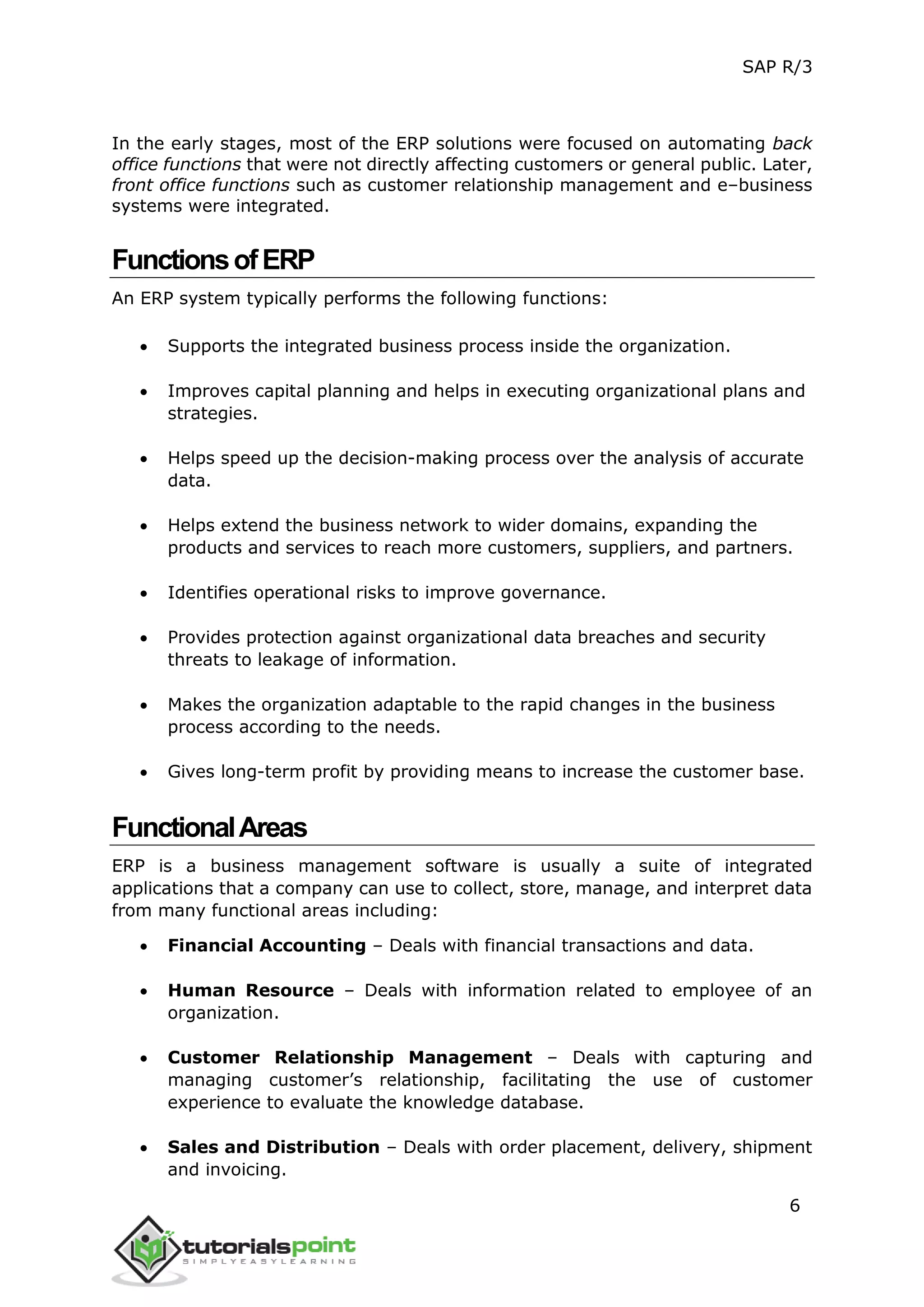 SAP R/3
6
In the early stages, most of the ERP solutions were focused on automating back
office functions that were not directly affecting customers or general public. Later,
front office functions such as customer relationship management and e–business
systems were integrated.
FunctionsofERP
An ERP system typically performs the following functions:
 Supports the integrated business process inside the organization.
 Improves capital planning and helps in executing organizational plans and
strategies.
 Helps speed up the decision-making process over the analysis of accurate
data.
 Helps extend the business network to wider domains, expanding the
products and services to reach more customers, suppliers, and partners.
 Identifies operational risks to improve governance.
 Provides protection against organizational data breaches and security
threats to leakage of information.
 Makes the organization adaptable to the rapid changes in the business
process according to the needs.
 Gives long-term profit by providing means to increase the customer base.
FunctionalAreas
ERP is a business management software is usually a suite of integrated
applications that a company can use to collect, store, manage, and interpret data
from many functional areas including:
 Financial Accounting – Deals with financial transactions and data.
 Human Resource – Deals with information related to employee of an
organization.
 Customer Relationship Management – Deals with capturing and
managing customer’s relationship, facilitating the use of customer
experience to evaluate the knowledge database.
 Sales and Distribution – Deals with order placement, delivery, shipment
and invoicing.
 