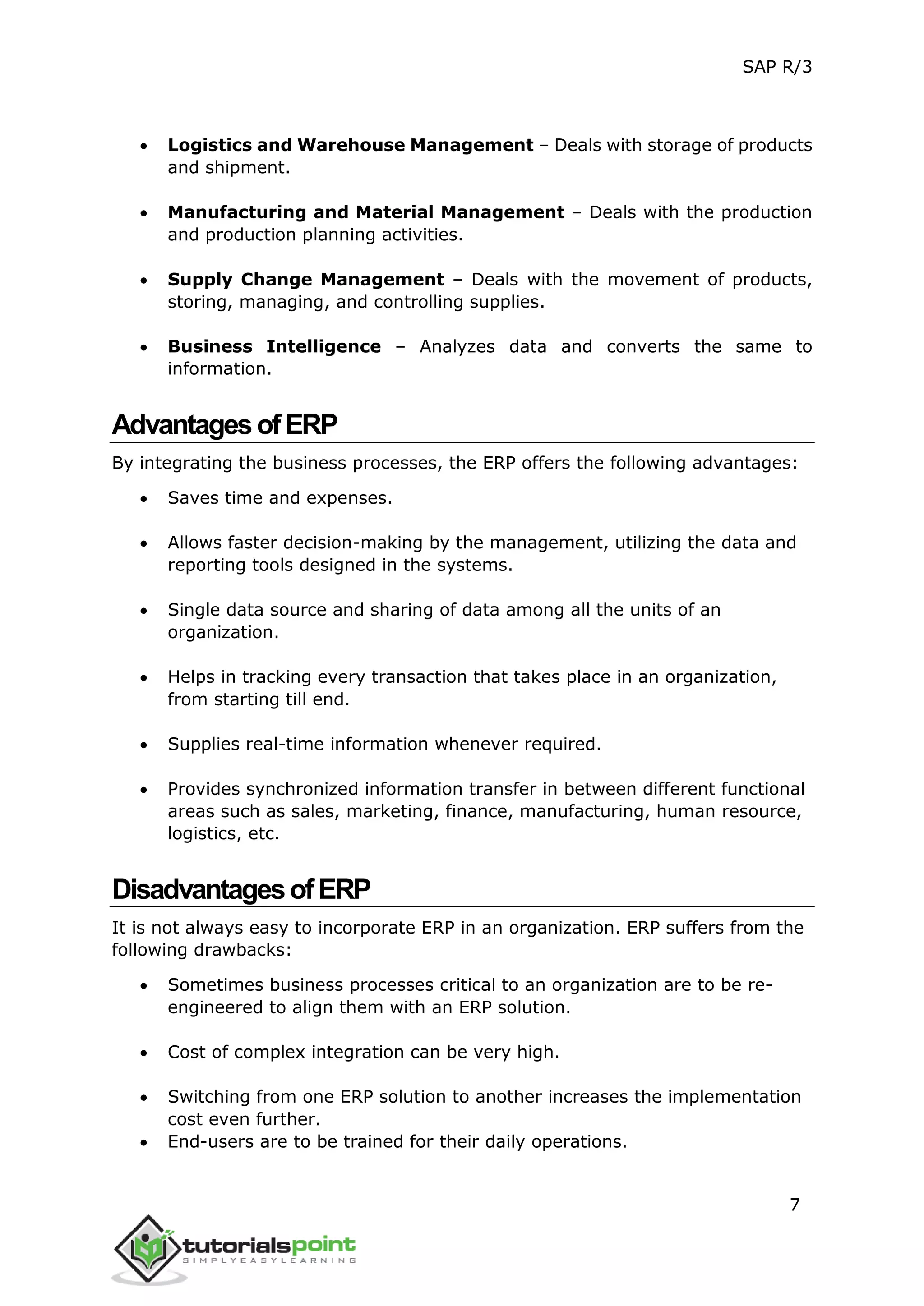 SAP R/3
7
 Logistics and Warehouse Management – Deals with storage of products
and shipment.
 Manufacturing and Material Management – Deals with the production
and production planning activities.
 Supply Change Management – Deals with the movement of products,
storing, managing, and controlling supplies.
 Business Intelligence – Analyzes data and converts the same to
information.
AdvantagesofERP
By integrating the business processes, the ERP offers the following advantages:
 Saves time and expenses.
 Allows faster decision-making by the management, utilizing the data and
reporting tools designed in the systems.
 Single data source and sharing of data among all the units of an
organization.
 Helps in tracking every transaction that takes place in an organization,
from starting till end.
 Supplies real-time information whenever required.
 Provides synchronized information transfer in between different functional
areas such as sales, marketing, finance, manufacturing, human resource,
logistics, etc.
DisadvantagesofERP
It is not always easy to incorporate ERP in an organization. ERP suffers from the
following drawbacks:
 Sometimes business processes critical to an organization are to be re-
engineered to align them with an ERP solution.
 Cost of complex integration can be very high.
 Switching from one ERP solution to another increases the implementation
cost even further.
 End-users are to be trained for their daily operations.
 
