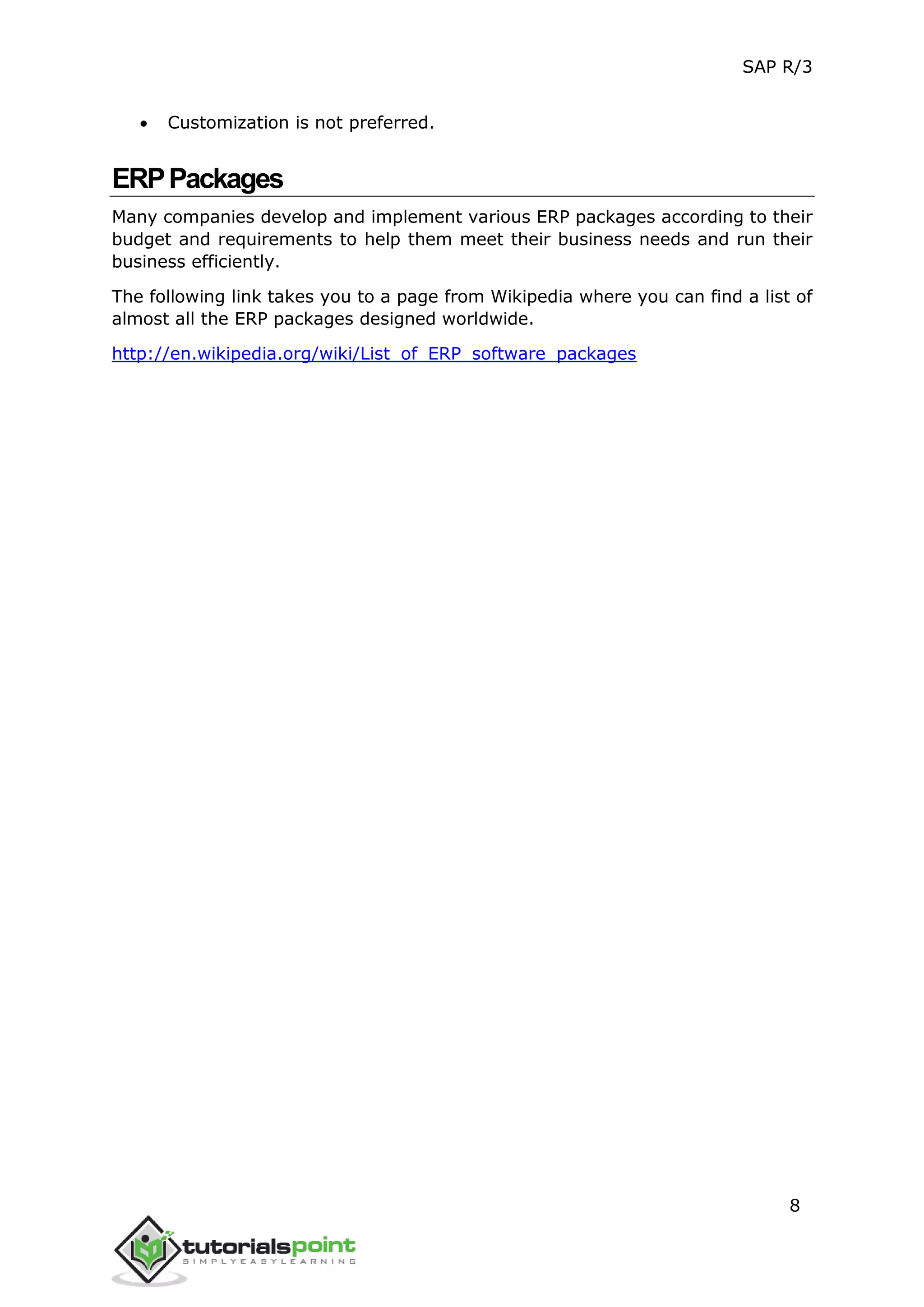 SAP R/3
8
 Customization is not preferred.
ERPPackages
Many companies develop and implement various ERP packages according to their
budget and requirements to help them meet their business needs and run their
business efficiently.
The following link takes you to a page from Wikipedia where you can find a list of
almost all the ERP packages designed worldwide.
http://en.wikipedia.org/wiki/List_of_ERP_software_packages
 