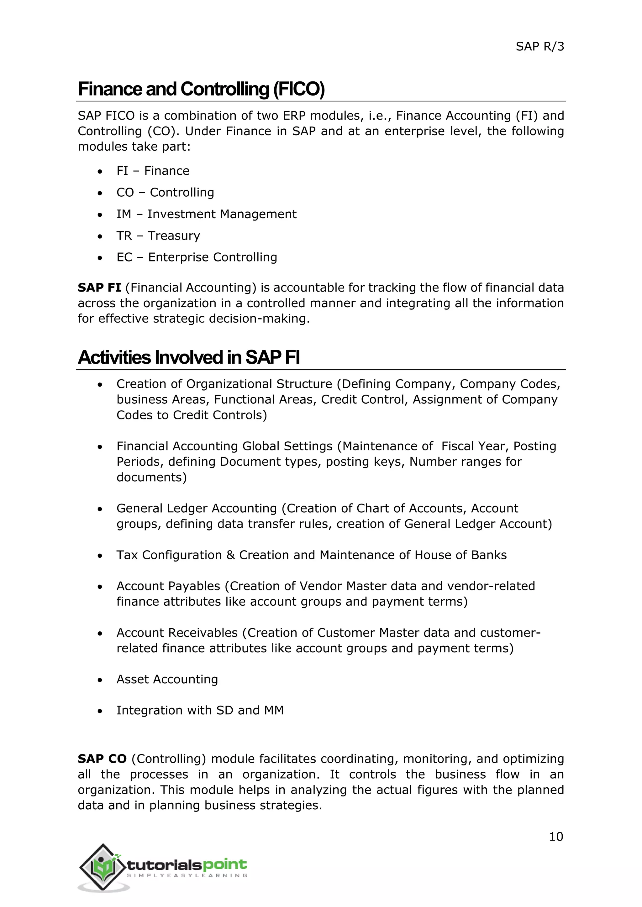 SAP R/3
10
FinanceandControlling(FICO)
SAP FICO is a combination of two ERP modules, i.e., Finance Accounting (FI) and
Controlling (CO). Under Finance in SAP and at an enterprise level, the following
modules take part:
 FI – Finance
 CO – Controlling
 IM – Investment Management
 TR – Treasury
 EC – Enterprise Controlling
SAP FI (Financial Accounting) is accountable for tracking the flow of financial data
across the organization in a controlled manner and integrating all the information
for effective strategic decision-making.
ActivitiesInvolvedinSAPFI
 Creation of Organizational Structure (Defining Company, Company Codes,
business Areas, Functional Areas, Credit Control, Assignment of Company
Codes to Credit Controls)
 Financial Accounting Global Settings (Maintenance of Fiscal Year, Posting
Periods, defining Document types, posting keys, Number ranges for
documents)
 General Ledger Accounting (Creation of Chart of Accounts, Account
groups, defining data transfer rules, creation of General Ledger Account)
 Tax Configuration & Creation and Maintenance of House of Banks
 Account Payables (Creation of Vendor Master data and vendor-related
finance attributes like account groups and payment terms)
 Account Receivables (Creation of Customer Master data and customer-
related finance attributes like account groups and payment terms)
 Asset Accounting
 Integration with SD and MM
SAP CO (Controlling) module facilitates coordinating, monitoring, and optimizing
all the processes in an organization. It controls the business flow in an
organization. This module helps in analyzing the actual figures with the planned
data and in planning business strategies.
 