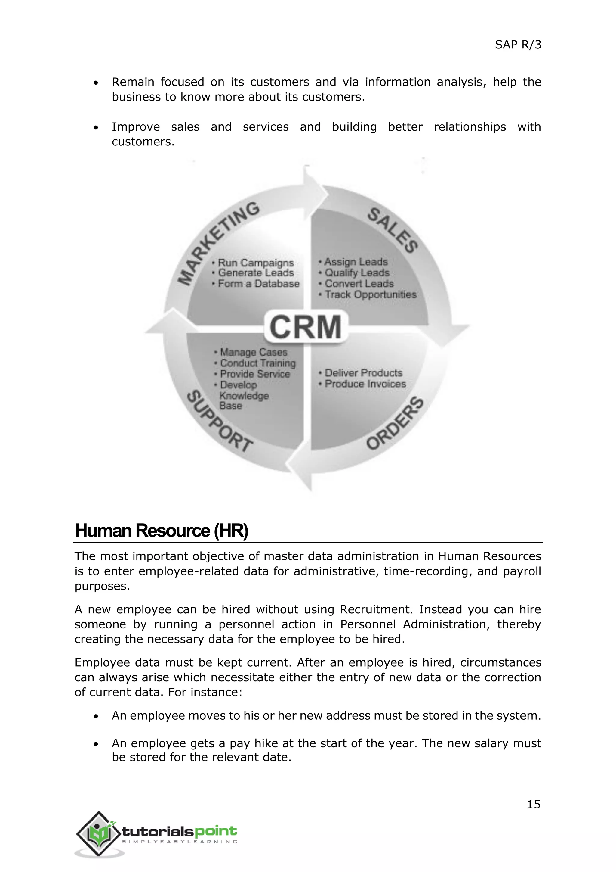 SAP R/3
15
 Remain focused on its customers and via information analysis, help the
business to know more about its customers.
 Improve sales and services and building better relationships with
customers.
HumanResource(HR)
The most important objective of master data administration in Human Resources
is to enter employee-related data for administrative, time-recording, and payroll
purposes.
A new employee can be hired without using Recruitment. Instead you can hire
someone by running a personnel action in Personnel Administration, thereby
creating the necessary data for the employee to be hired.
Employee data must be kept current. After an employee is hired, circumstances
can always arise which necessitate either the entry of new data or the correction
of current data. For instance:
 An employee moves to his or her new address must be stored in the system.
 An employee gets a pay hike at the start of the year. The new salary must
be stored for the relevant date.
 