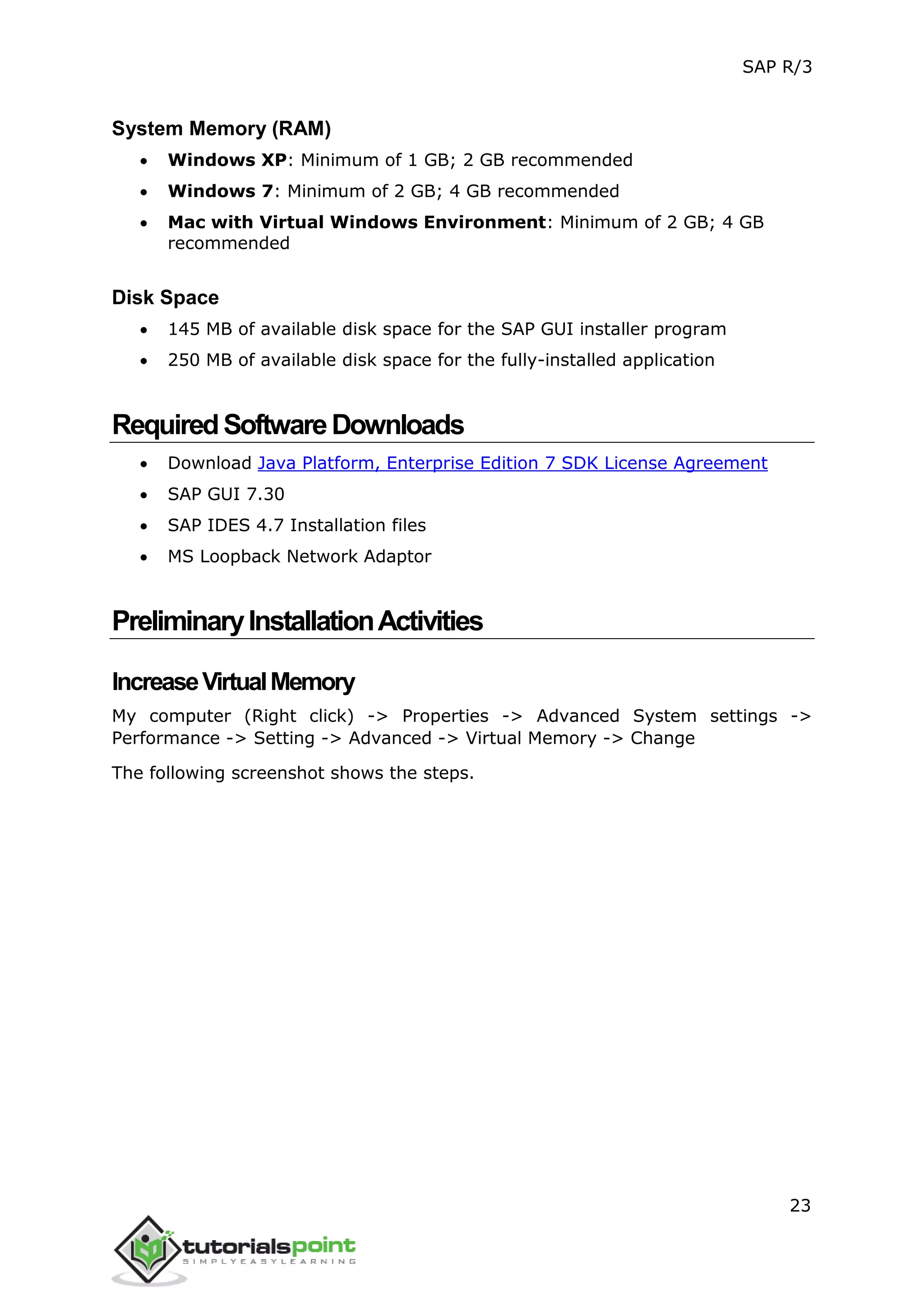 SAP R/3
23
System Memory (RAM)
 Windows XP: Minimum of 1 GB; 2 GB recommended
 Windows 7: Minimum of 2 GB; 4 GB recommended
 Mac with Virtual Windows Environment: Minimum of 2 GB; 4 GB
recommended
Disk Space
 145 MB of available disk space for the SAP GUI installer program
 250 MB of available disk space for the fully-installed application
RequiredSoftwareDownloads
 Download Java Platform, Enterprise Edition 7 SDK License Agreement
 SAP GUI 7.30
 SAP IDES 4.7 Installation files
 MS Loopback Network Adaptor
PreliminaryInstallationActivities
IncreaseVirtualMemory
My computer (Right click) -> Properties -> Advanced System settings ->
Performance -> Setting -> Advanced -> Virtual Memory -> Change
The following screenshot shows the steps.
 
