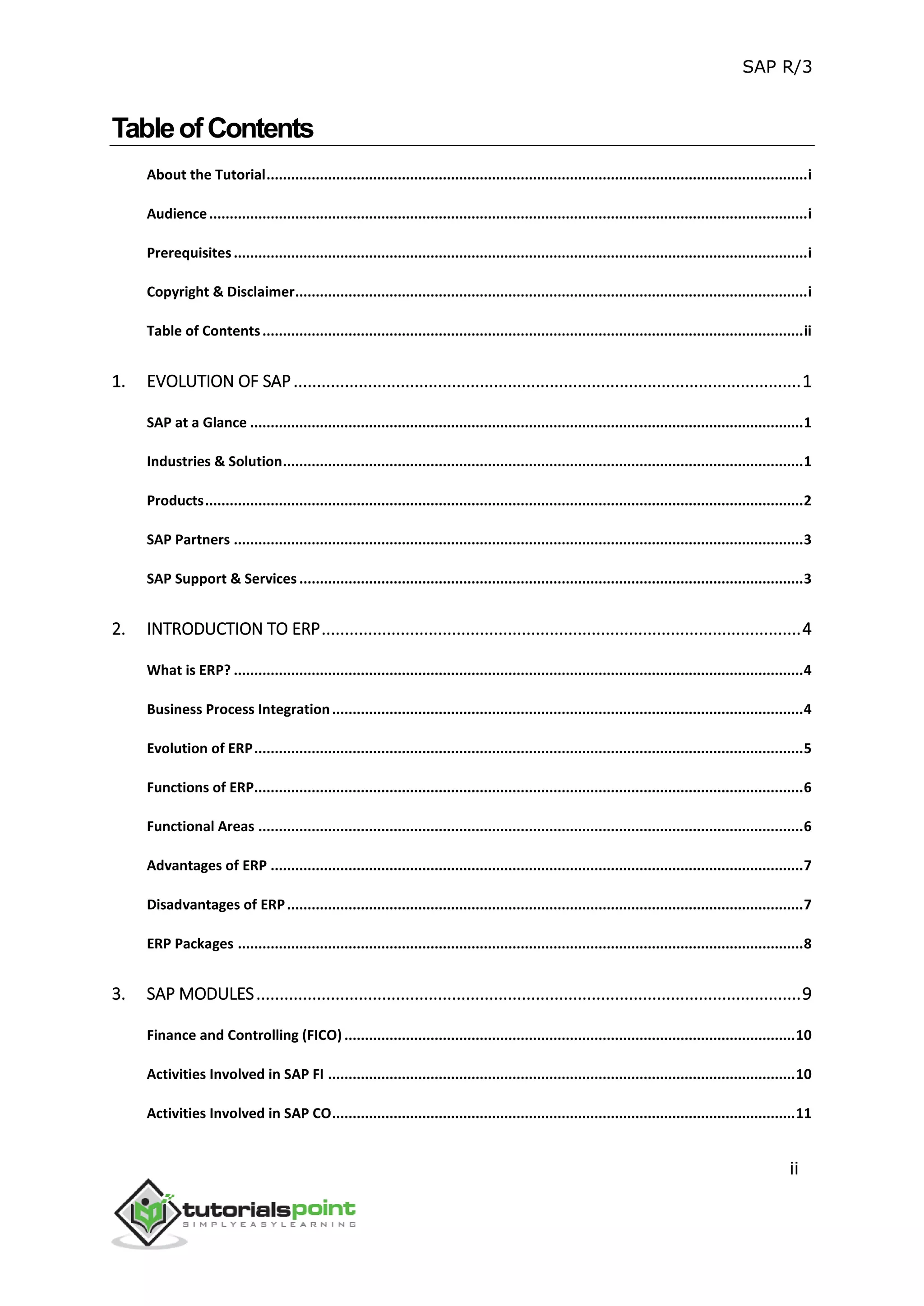SAP R/3
ii
TableofContents
About the Tutorial....................................................................................................................................i
Audience..................................................................................................................................................i
Prerequisites............................................................................................................................................i
Copyright & Disclaimer.............................................................................................................................i
Table of Contents....................................................................................................................................ii
1. EVOLUTION OF SAP.............................................................................................................1
SAP at a Glance .......................................................................................................................................1
Industries & Solution...............................................................................................................................1
Products..................................................................................................................................................2
SAP Partners ...........................................................................................................................................3
SAP Support & Services ...........................................................................................................................3
2. INTRODUCTION TO ERP.......................................................................................................4
What is ERP? ...........................................................................................................................................4
Business Process Integration...................................................................................................................4
Evolution of ERP......................................................................................................................................5
Functions of ERP......................................................................................................................................6
Functional Areas .....................................................................................................................................6
Advantages of ERP ..................................................................................................................................7
Disadvantages of ERP..............................................................................................................................7
ERP Packages ..........................................................................................................................................8
3. SAP MODULES.....................................................................................................................9
Finance and Controlling (FICO) ..............................................................................................................10
Activities Involved in SAP FI ..................................................................................................................10
Activities Involved in SAP CO.................................................................................................................11
 