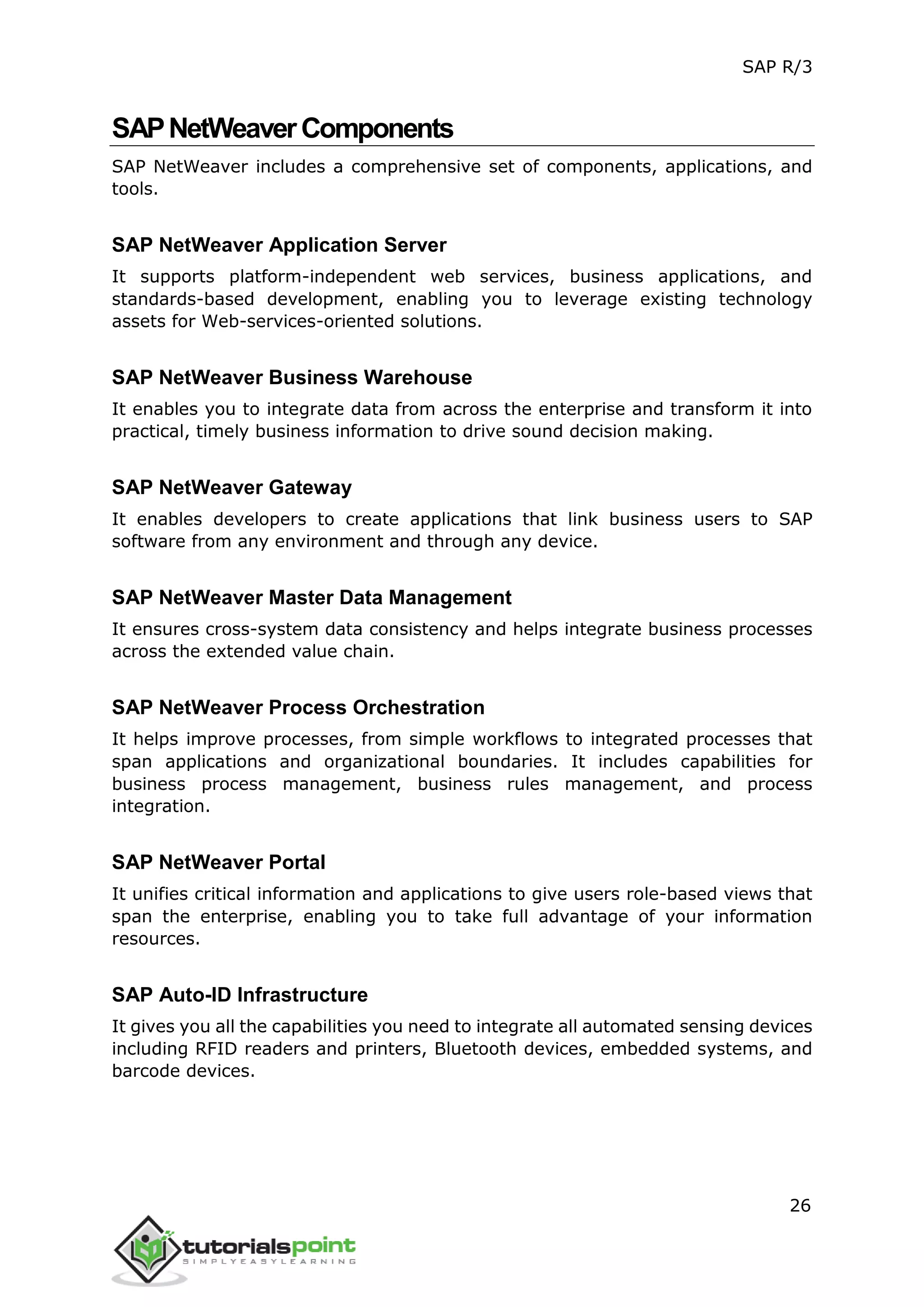 SAP R/3
26
SAPNetWeaverComponents
SAP NetWeaver includes a comprehensive set of components, applications, and
tools.
SAP NetWeaver Application Server
It supports platform-independent web services, business applications, and
standards-based development, enabling you to leverage existing technology
assets for Web-services-oriented solutions.
SAP NetWeaver Business Warehouse
It enables you to integrate data from across the enterprise and transform it into
practical, timely business information to drive sound decision making.
SAP NetWeaver Gateway
It enables developers to create applications that link business users to SAP
software from any environment and through any device.
SAP NetWeaver Master Data Management
It ensures cross-system data consistency and helps integrate business processes
across the extended value chain.
SAP NetWeaver Process Orchestration
It helps improve processes, from simple workflows to integrated processes that
span applications and organizational boundaries. It includes capabilities for
business process management, business rules management, and process
integration.
SAP NetWeaver Portal
It unifies critical information and applications to give users role-based views that
span the enterprise, enabling you to take full advantage of your information
resources.
SAP Auto-ID Infrastructure
It gives you all the capabilities you need to integrate all automated sensing devices
including RFID readers and printers, Bluetooth devices, embedded systems, and
barcode devices.
 