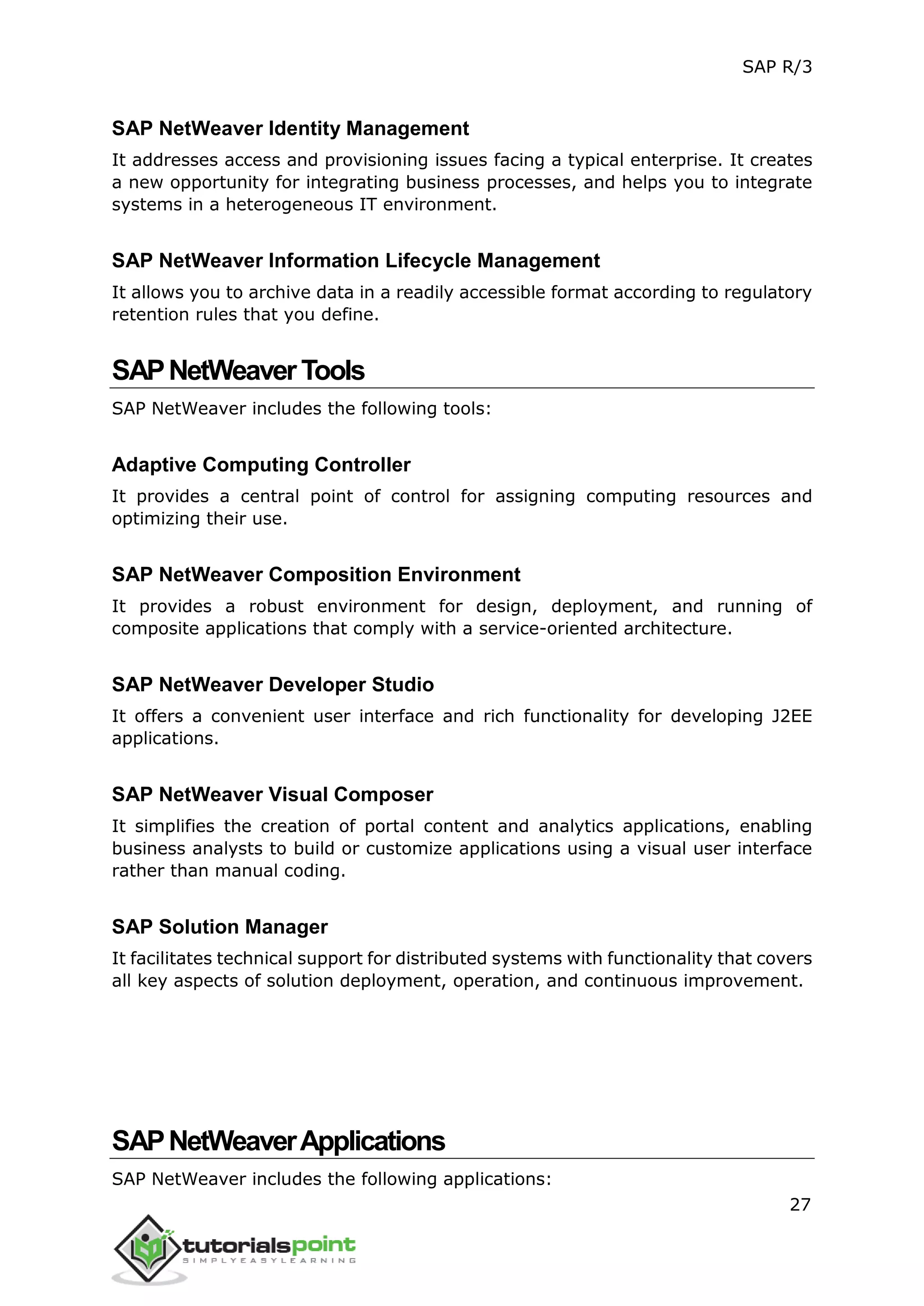SAP R/3
27
SAP NetWeaver Identity Management
It addresses access and provisioning issues facing a typical enterprise. It creates
a new opportunity for integrating business processes, and helps you to integrate
systems in a heterogeneous IT environment.
SAP NetWeaver Information Lifecycle Management
It allows you to archive data in a readily accessible format according to regulatory
retention rules that you define.
SAPNetWeaverTools
SAP NetWeaver includes the following tools:
Adaptive Computing Controller
It provides a central point of control for assigning computing resources and
optimizing their use.
SAP NetWeaver Composition Environment
It provides a robust environment for design, deployment, and running of
composite applications that comply with a service-oriented architecture.
SAP NetWeaver Developer Studio
It offers a convenient user interface and rich functionality for developing J2EE
applications.
SAP NetWeaver Visual Composer
It simplifies the creation of portal content and analytics applications, enabling
business analysts to build or customize applications using a visual user interface
rather than manual coding.
SAP Solution Manager
It facilitates technical support for distributed systems with functionality that covers
all key aspects of solution deployment, operation, and continuous improvement.
SAPNetWeaverApplications
SAP NetWeaver includes the following applications:
 