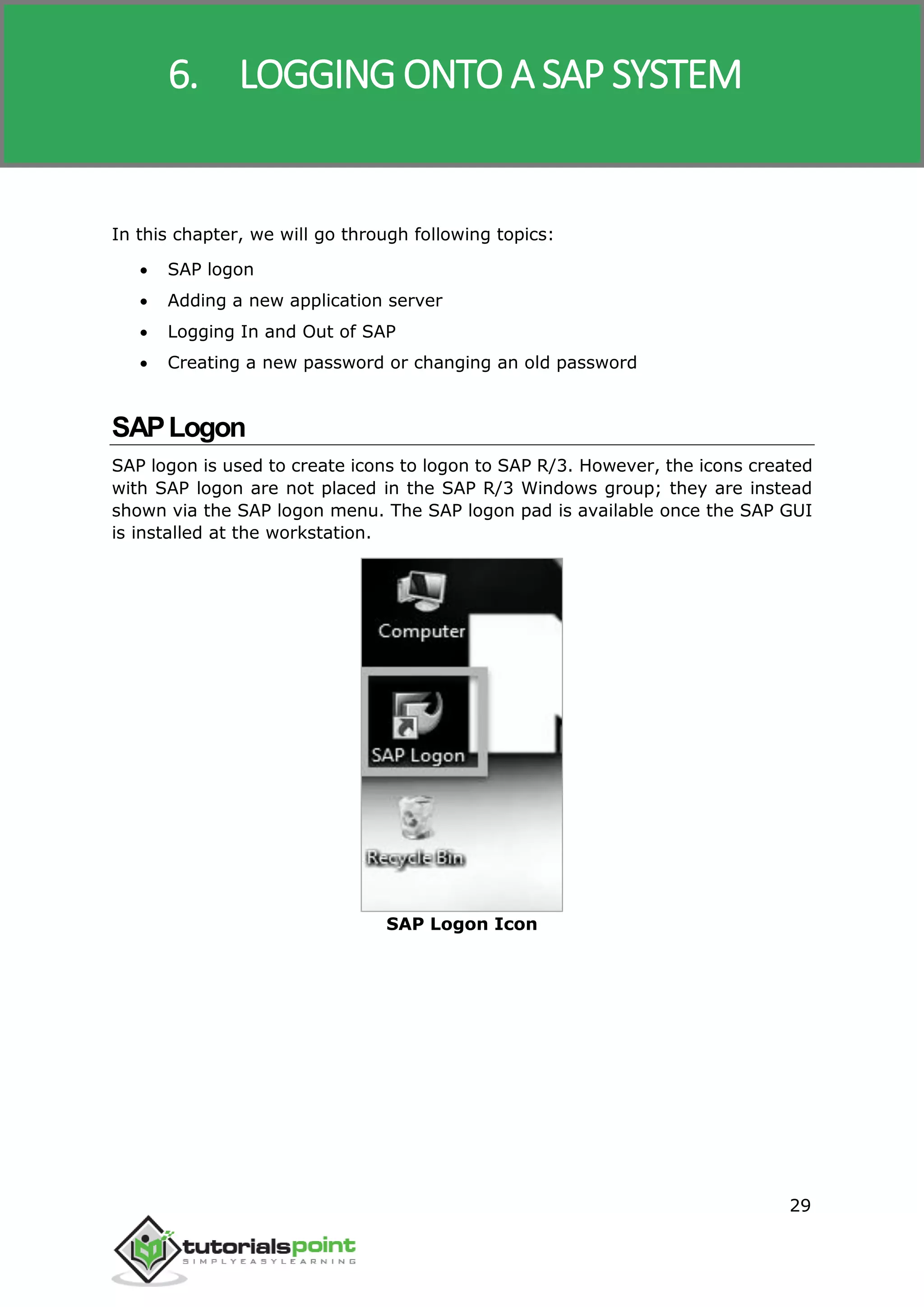 SAP R/3
29
In this chapter, we will go through following topics:
 SAP logon
 Adding a new application server
 Logging In and Out of SAP
 Creating a new password or changing an old password
SAPLogon
SAP logon is used to create icons to logon to SAP R/3. However, the icons created
with SAP logon are not placed in the SAP R/3 Windows group; they are instead
shown via the SAP logon menu. The SAP logon pad is available once the SAP GUI
is installed at the workstation.
SAP Logon Icon
6. LOGGING ONTO A SAP SYSTEM
 