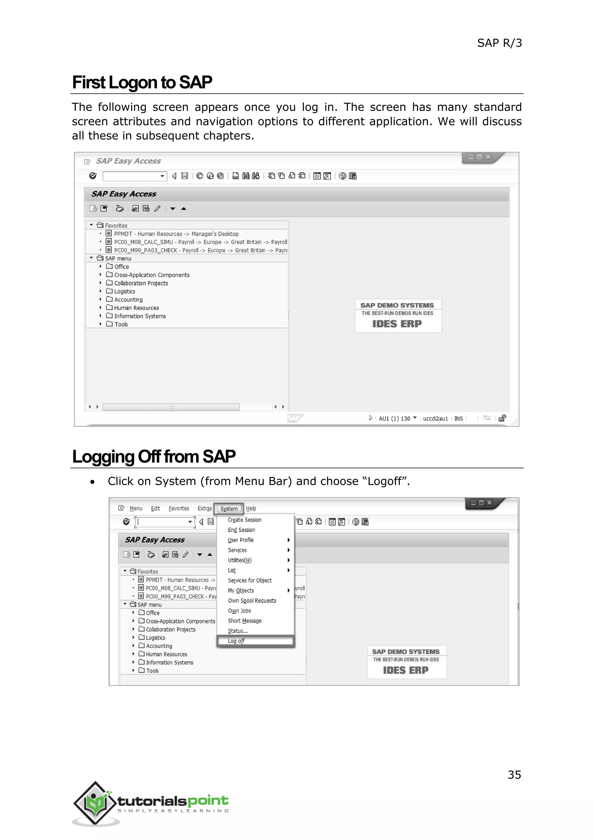 SAP R/3
35
FirstLogontoSAP
The following screen appears once you log in. The screen has many standard
screen attributes and navigation options to different application. We will discuss
all these in subsequent chapters.
LoggingOfffromSAP
 Click on System (from Menu Bar) and choose “Logoff”.
 