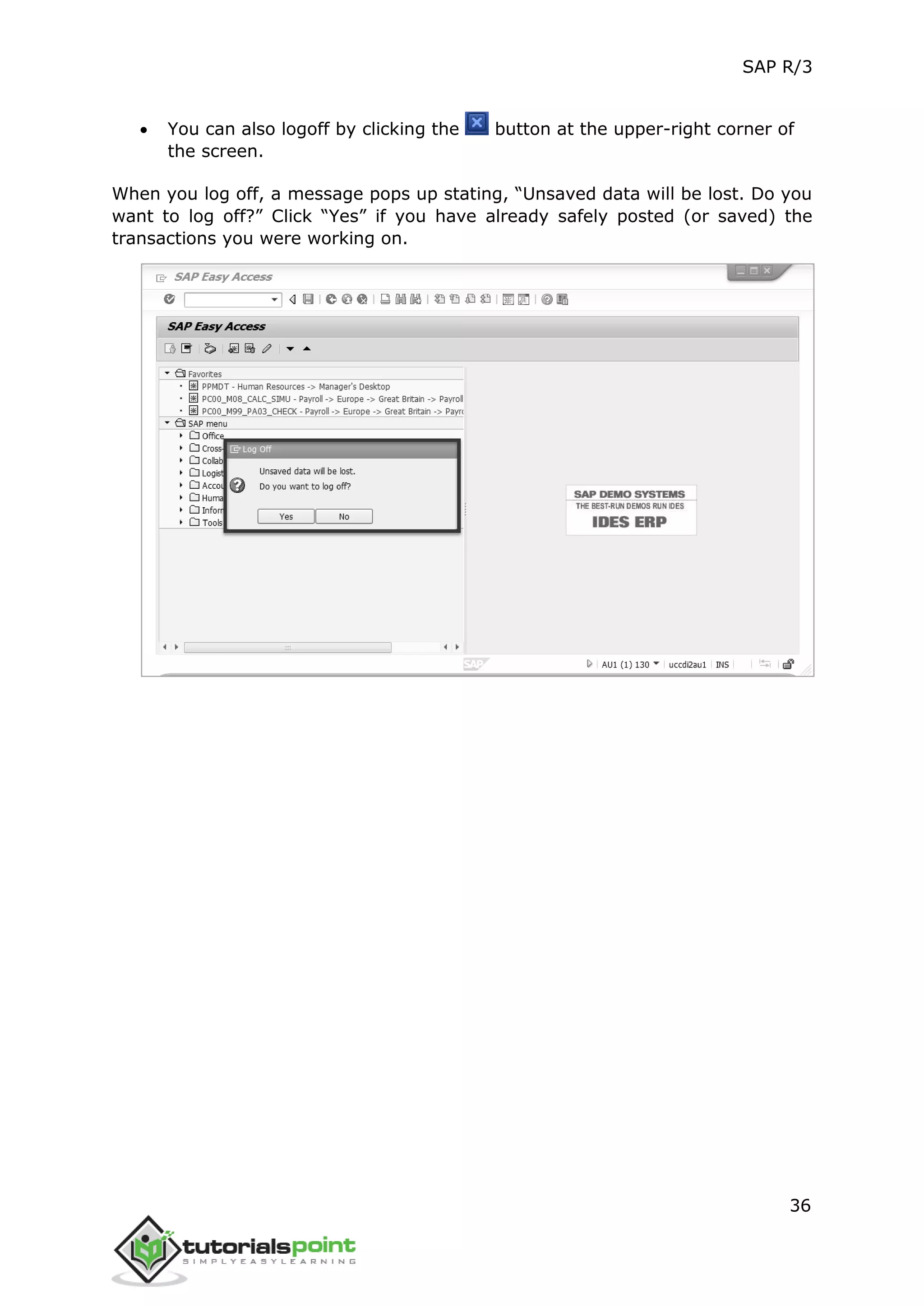 SAP R/3
36
 You can also logoff by clicking the button at the upper-right corner of
the screen.
When you log off, a message pops up stating, “Unsaved data will be lost. Do you
want to log off?” Click “Yes” if you have already safely posted (or saved) the
transactions you were working on.
 