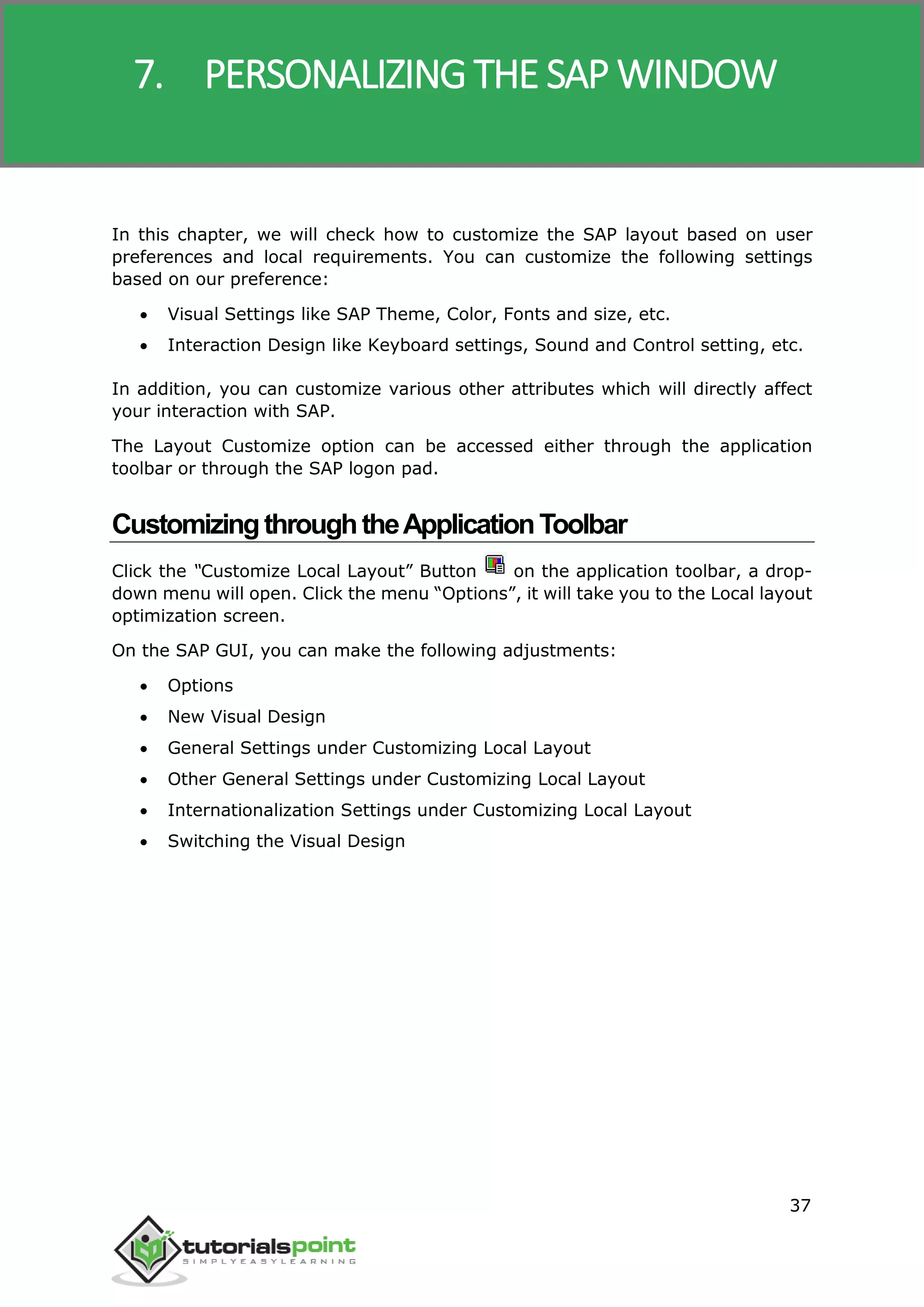 SAP R/3
37
In this chapter, we will check how to customize the SAP layout based on user
preferences and local requirements. You can customize the following settings
based on our preference:
 Visual Settings like SAP Theme, Color, Fonts and size, etc.
 Interaction Design like Keyboard settings, Sound and Control setting, etc.
In addition, you can customize various other attributes which will directly affect
your interaction with SAP.
The Layout Customize option can be accessed either through the application
toolbar or through the SAP logon pad.
CustomizingthroughtheApplicationToolbar
Click the “Customize Local Layout” Button on the application toolbar, a drop-
down menu will open. Click the menu “Options”, it will take you to the Local layout
optimization screen.
On the SAP GUI, you can make the following adjustments:
 Options
 New Visual Design
 General Settings under Customizing Local Layout
 Other General Settings under Customizing Local Layout
 Internationalization Settings under Customizing Local Layout
 Switching the Visual Design
7. PERSONALIZING THE SAP WINDOW
 