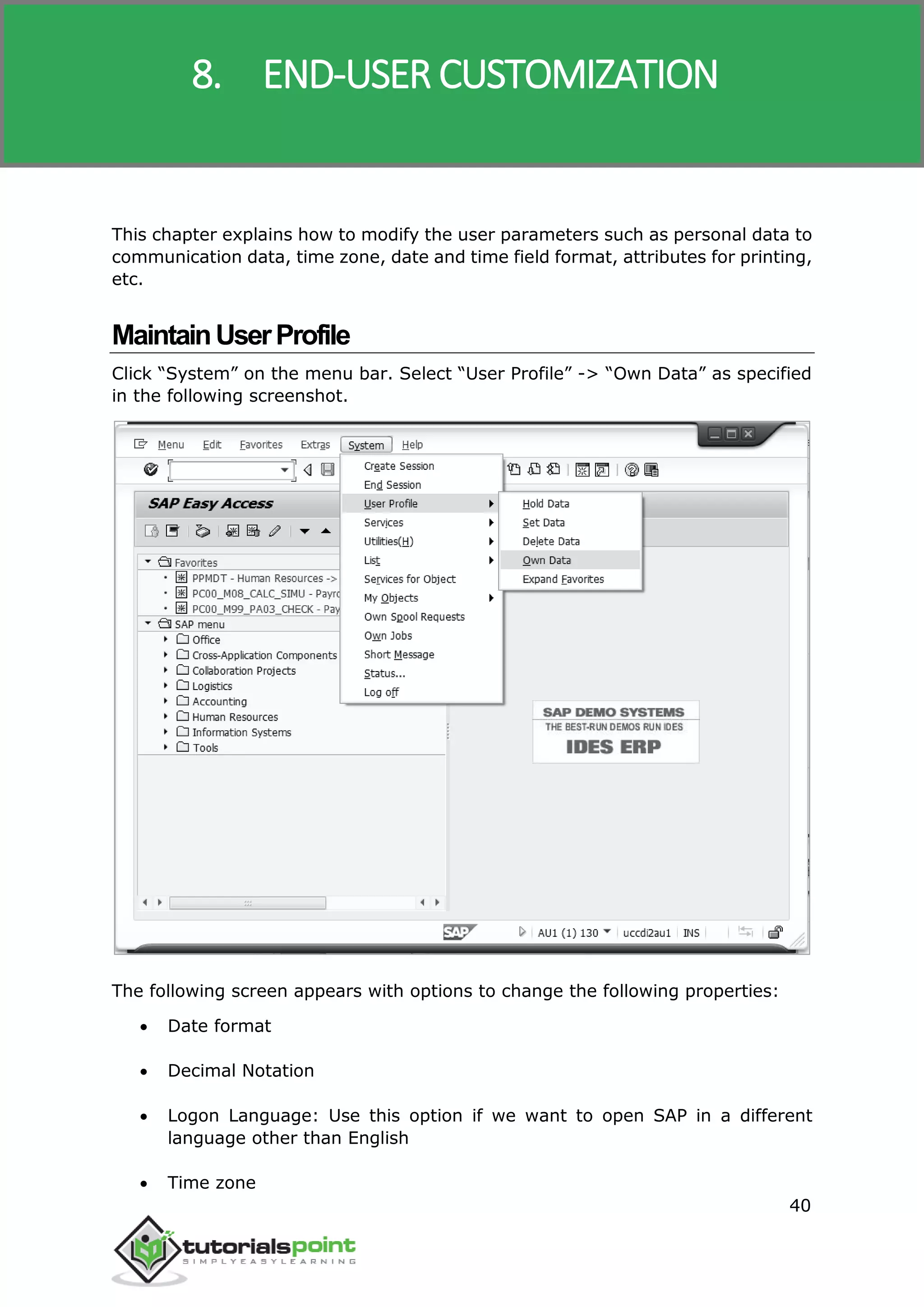 SAP R/3
40
This chapter explains how to modify the user parameters such as personal data to
communication data, time zone, date and time field format, attributes for printing,
etc.
MaintainUserProfile
Click “System” on the menu bar. Select “User Profile” -> “Own Data” as specified
in the following screenshot.
The following screen appears with options to change the following properties:
 Date format
 Decimal Notation
 Logon Language: Use this option if we want to open SAP in a different
language other than English
 Time zone
8. END-USER CUSTOMIZATION
 