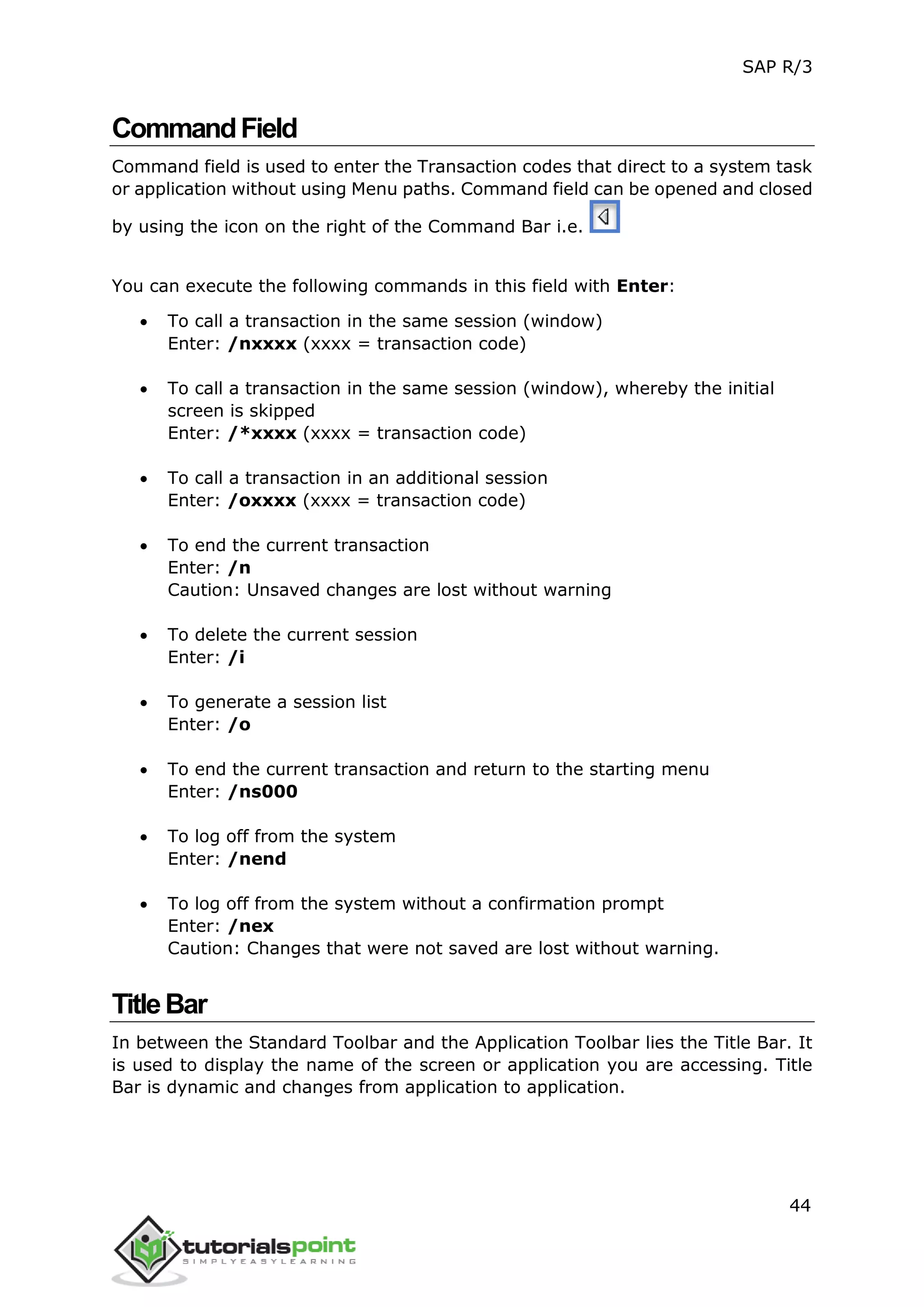 SAP R/3
44
CommandField
Command field is used to enter the Transaction codes that direct to a system task
or application without using Menu paths. Command field can be opened and closed
by using the icon on the right of the Command Bar i.e.
You can execute the following commands in this field with Enter:
 To call a transaction in the same session (window)
Enter: /nxxxx (xxxx = transaction code)
 To call a transaction in the same session (window), whereby the initial
screen is skipped
Enter: /*xxxx (xxxx = transaction code)
 To call a transaction in an additional session
Enter: /oxxxx (xxxx = transaction code)
 To end the current transaction
Enter: /n
Caution: Unsaved changes are lost without warning
 To delete the current session
Enter: /i
 To generate a session list
Enter: /o
 To end the current transaction and return to the starting menu
Enter: /ns000
 To log off from the system
Enter: /nend
 To log off from the system without a confirmation prompt
Enter: /nex
Caution: Changes that were not saved are lost without warning.
TitleBar
In between the Standard Toolbar and the Application Toolbar lies the Title Bar. It
is used to display the name of the screen or application you are accessing. Title
Bar is dynamic and changes from application to application.
 