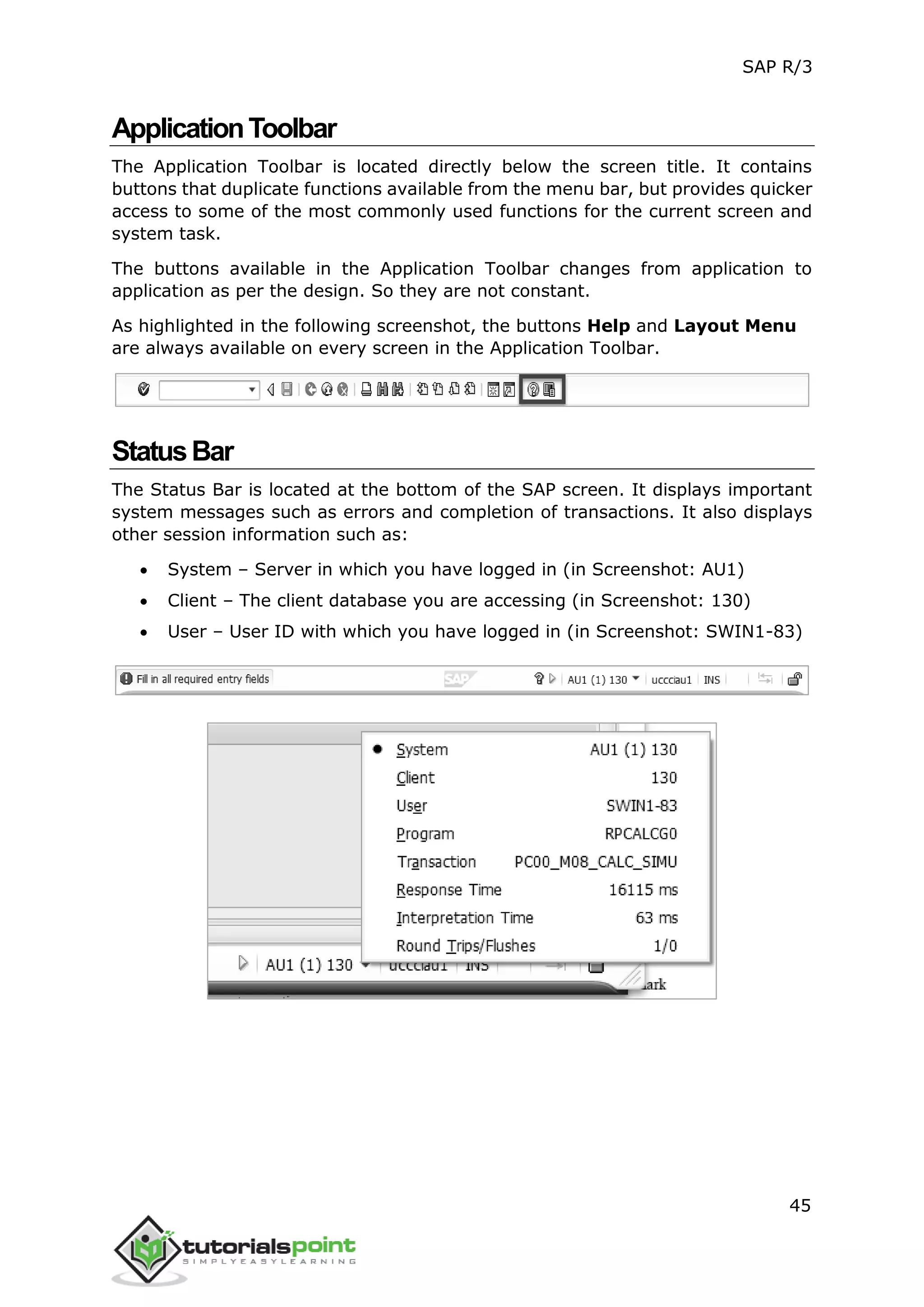 SAP R/3
45
ApplicationToolbar
The Application Toolbar is located directly below the screen title. It contains
buttons that duplicate functions available from the menu bar, but provides quicker
access to some of the most commonly used functions for the current screen and
system task.
The buttons available in the Application Toolbar changes from application to
application as per the design. So they are not constant.
As highlighted in the following screenshot, the buttons Help and Layout Menu
are always available on every screen in the Application Toolbar.
StatusBar
The Status Bar is located at the bottom of the SAP screen. It displays important
system messages such as errors and completion of transactions. It also displays
other session information such as:
 System – Server in which you have logged in (in Screenshot: AU1)
 Client – The client database you are accessing (in Screenshot: 130)
 User – User ID with which you have logged in (in Screenshot: SWIN1-83)
 