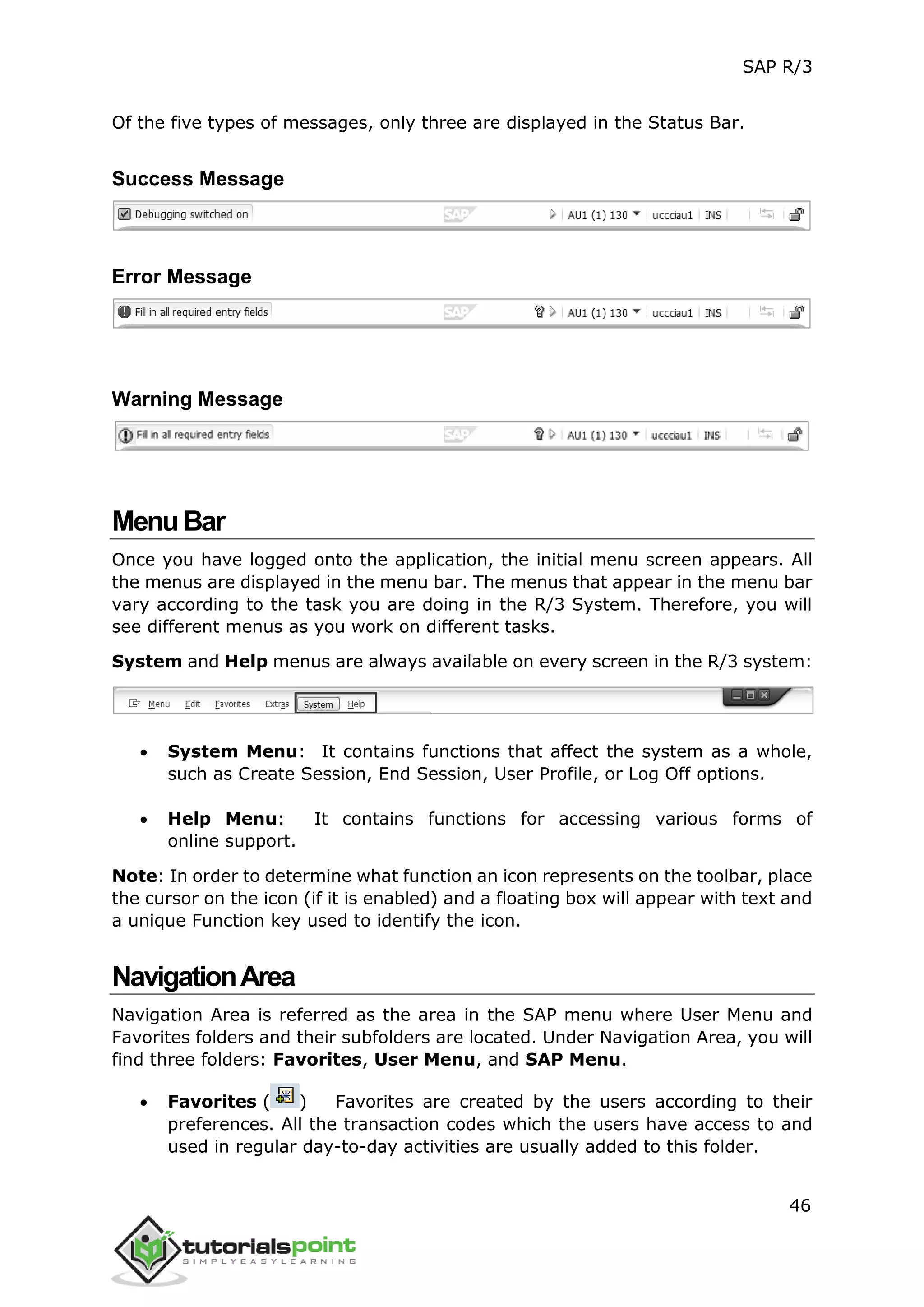SAP R/3
46
Of the five types of messages, only three are displayed in the Status Bar.
Success Message
Error Message
Warning Message
MenuBar
Once you have logged onto the application, the initial menu screen appears. All
the menus are displayed in the menu bar. The menus that appear in the menu bar
vary according to the task you are doing in the R/3 System. Therefore, you will
see different menus as you work on different tasks.
System and Help menus are always available on every screen in the R/3 system:
 System Menu: It contains functions that affect the system as a whole,
such as Create Session, End Session, User Profile, or Log Off options.
 Help Menu: It contains functions for accessing various forms of
online support.
Note: In order to determine what function an icon represents on the toolbar, place
the cursor on the icon (if it is enabled) and a floating box will appear with text and
a unique Function key used to identify the icon.
NavigationArea
Navigation Area is referred as the area in the SAP menu where User Menu and
Favorites folders and their subfolders are located. Under Navigation Area, you will
find three folders: Favorites, User Menu, and SAP Menu.
 Favorites ( ) Favorites are created by the users according to their
preferences. All the transaction codes which the users have access to and
used in regular day-to-day activities are usually added to this folder.
 
