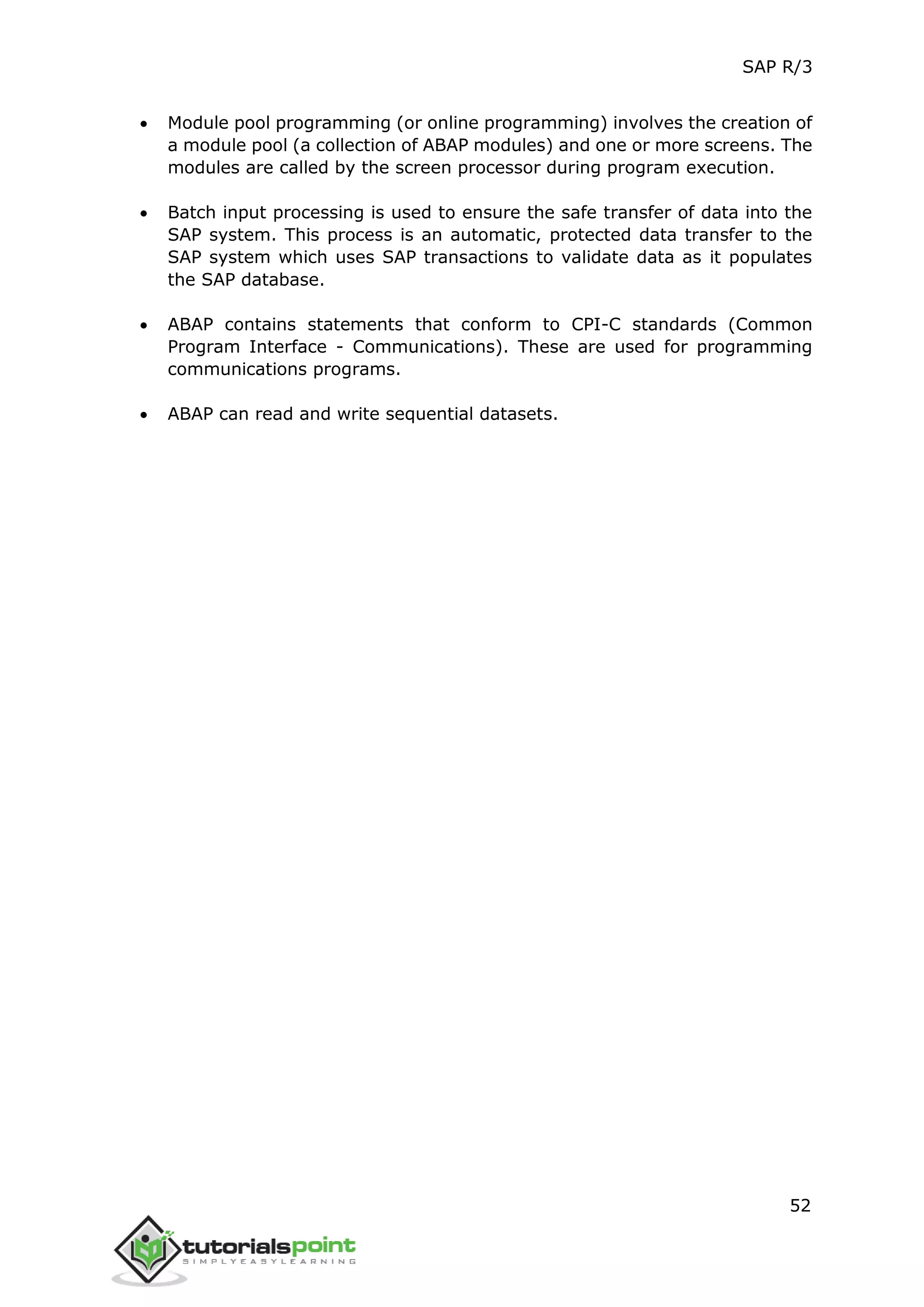 SAP R/3
52
 Module pool programming (or online programming) involves the creation of
a module pool (a collection of ABAP modules) and one or more screens. The
modules are called by the screen processor during program execution.
 Batch input processing is used to ensure the safe transfer of data into the
SAP system. This process is an automatic, protected data transfer to the
SAP system which uses SAP transactions to validate data as it populates
the SAP database.
 ABAP contains statements that conform to CPI-C standards (Common
Program Interface - Communications). These are used for programming
communications programs.
 ABAP can read and write sequential datasets.
 