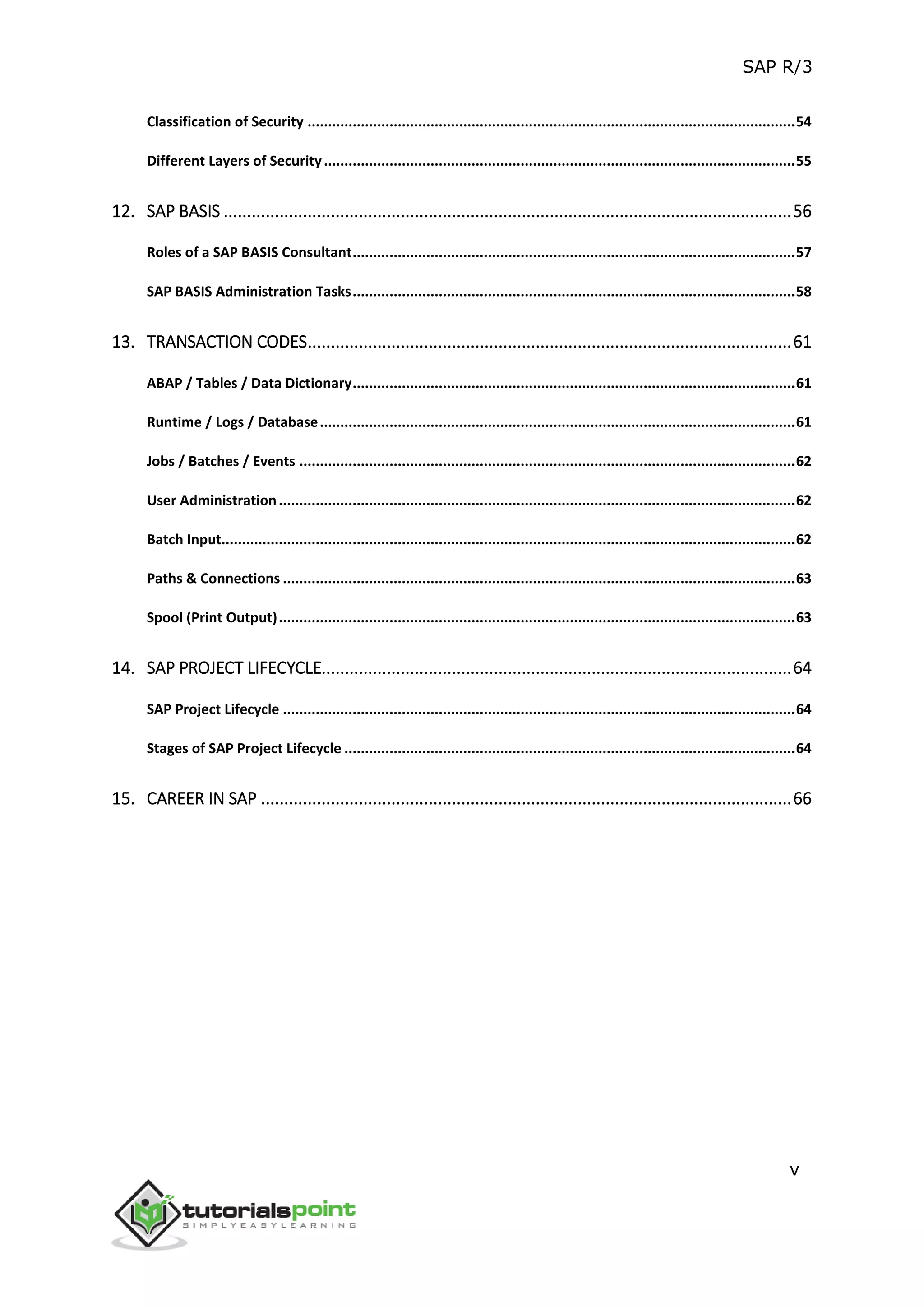 SAP R/3
v
Classification of Security .......................................................................................................................54
Different Layers of Security...................................................................................................................55
12. SAP BASIS ..........................................................................................................................56
Roles of a SAP BASIS Consultant............................................................................................................57
SAP BASIS Administration Tasks............................................................................................................58
13. TRANSACTION CODES........................................................................................................61
ABAP / Tables / Data Dictionary............................................................................................................61
Runtime / Logs / Database....................................................................................................................61
Jobs / Batches / Events .........................................................................................................................62
User Administration..............................................................................................................................62
Batch Input............................................................................................................................................62
Paths & Connections .............................................................................................................................63
Spool (Print Output)..............................................................................................................................63
14. SAP PROJECT LIFECYCLE.....................................................................................................64
SAP Project Lifecycle .............................................................................................................................64
Stages of SAP Project Lifecycle ..............................................................................................................64
15. CAREER IN SAP ..................................................................................................................66
 