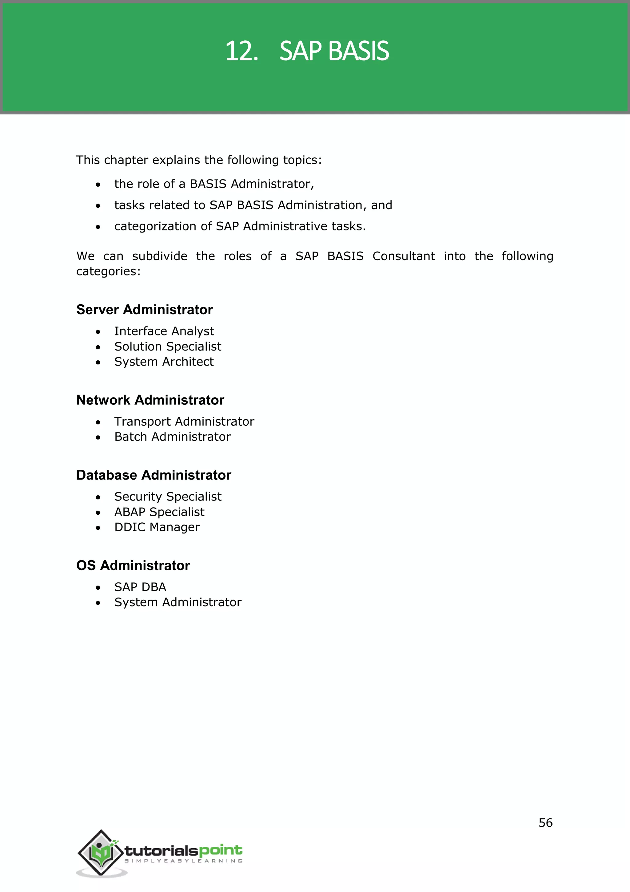 SAP R/3
56
This chapter explains the following topics:
 the role of a BASIS Administrator,
 tasks related to SAP BASIS Administration, and
 categorization of SAP Administrative tasks.
We can subdivide the roles of a SAP BASIS Consultant into the following
categories:
Server Administrator
 Interface Analyst
 Solution Specialist
 System Architect
Network Administrator
 Transport Administrator
 Batch Administrator
Database Administrator
 Security Specialist
 ABAP Specialist
 DDIC Manager
OS Administrator
 SAP DBA
 System Administrator
12. SAP BASIS
 