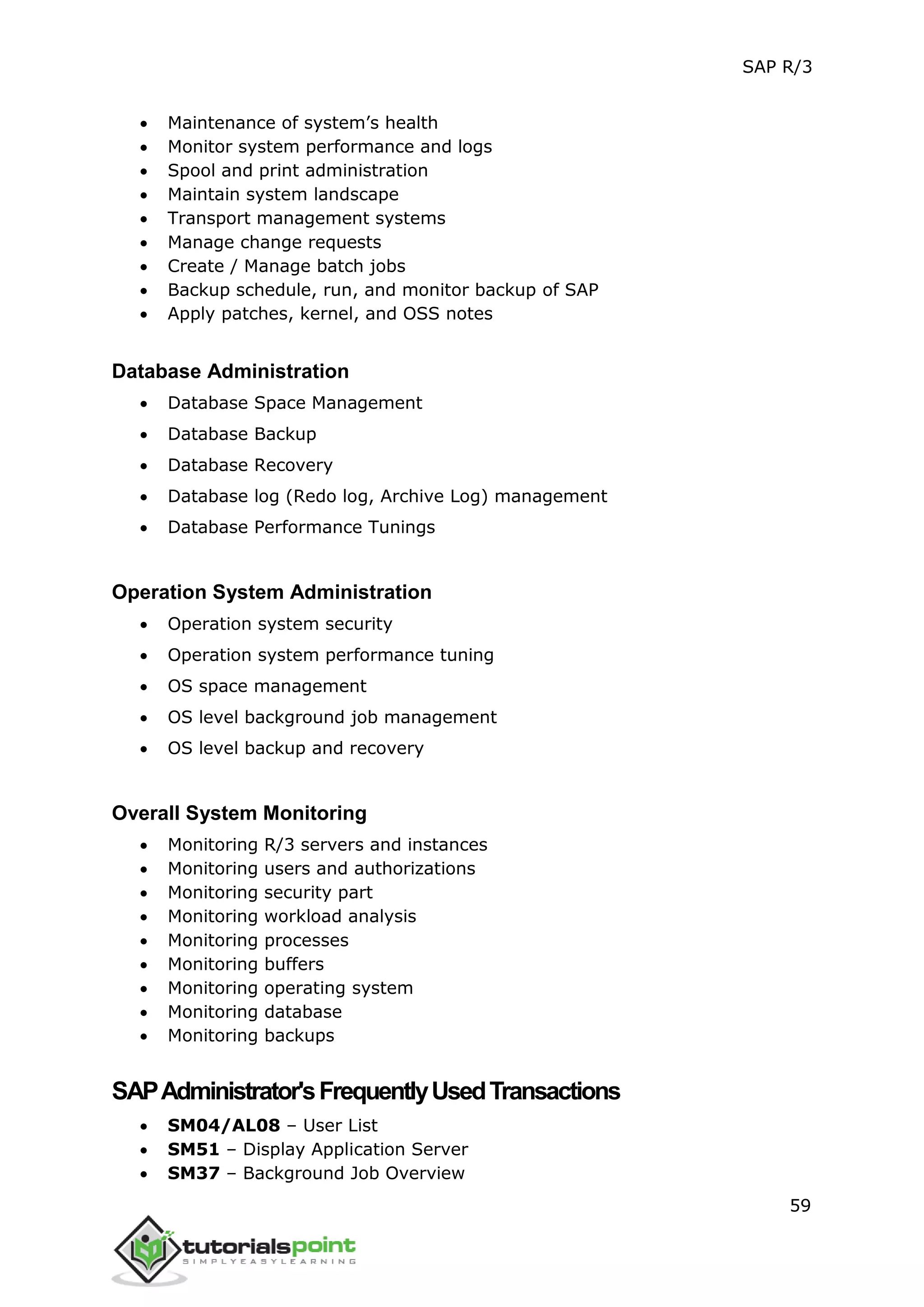 SAP R/3
59
 Maintenance of system’s health
 Monitor system performance and logs
 Spool and print administration
 Maintain system landscape
 Transport management systems
 Manage change requests
 Create / Manage batch jobs
 Backup schedule, run, and monitor backup of SAP
 Apply patches, kernel, and OSS notes
Database Administration
 Database Space Management
 Database Backup
 Database Recovery
 Database log (Redo log, Archive Log) management
 Database Performance Tunings
Operation System Administration
 Operation system security
 Operation system performance tuning
 OS space management
 OS level background job management
 OS level backup and recovery
Overall System Monitoring
 Monitoring R/3 servers and instances
 Monitoring users and authorizations
 Monitoring security part
 Monitoring workload analysis
 Monitoring processes
 Monitoring buffers
 Monitoring operating system
 Monitoring database
 Monitoring backups
SAPAdministrator'sFrequentlyUsedTransactions
 SM04/AL08 – User List
 SM51 – Display Application Server
 SM37 – Background Job Overview
 
