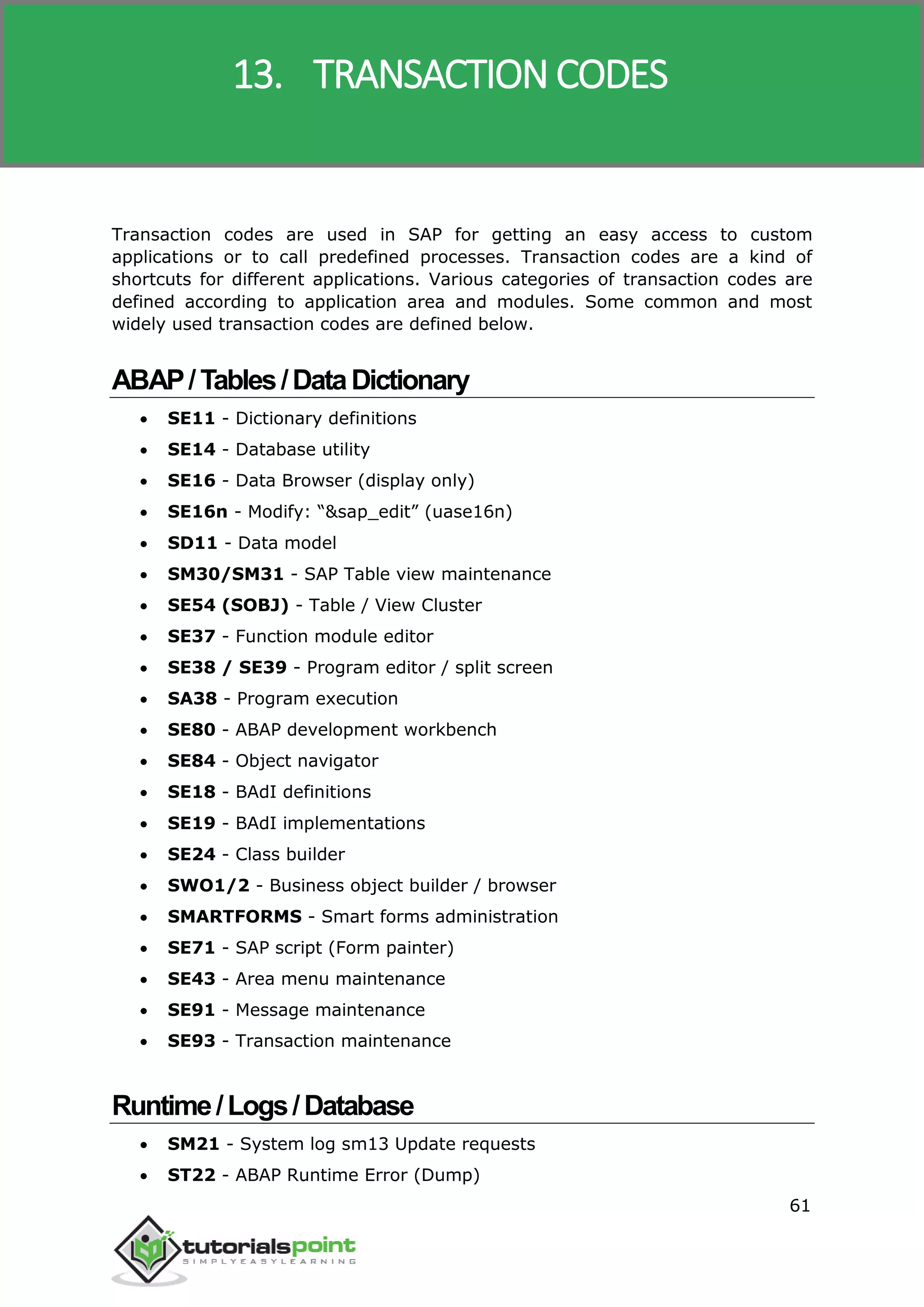 SAP R/3
61
Transaction codes are used in SAP for getting an easy access to custom
applications or to call predefined processes. Transaction codes are a kind of
shortcuts for different applications. Various categories of transaction codes are
defined according to application area and modules. Some common and most
widely used transaction codes are defined below.
ABAP/Tables/DataDictionary
 SE11 - Dictionary definitions
 SE14 - Database utility
 SE16 - Data Browser (display only)
 SE16n - Modify: “&sap_edit” (uase16n)
 SD11 - Data model
 SM30/SM31 - SAP Table view maintenance
 SE54 (SOBJ) - Table / View Cluster
 SE37 - Function module editor
 SE38 / SE39 - Program editor / split screen
 SA38 - Program execution
 SE80 - ABAP development workbench
 SE84 - Object navigator
 SE18 - BAdI definitions
 SE19 - BAdI implementations
 SE24 - Class builder
 SWO1/2 - Business object builder / browser
 SMARTFORMS - Smart forms administration
 SE71 - SAP script (Form painter)
 SE43 - Area menu maintenance
 SE91 - Message maintenance
 SE93 - Transaction maintenance
Runtime/Logs/Database
 SM21 - System log sm13 Update requests
 ST22 - ABAP Runtime Error (Dump)
13. TRANSACTION CODES
 