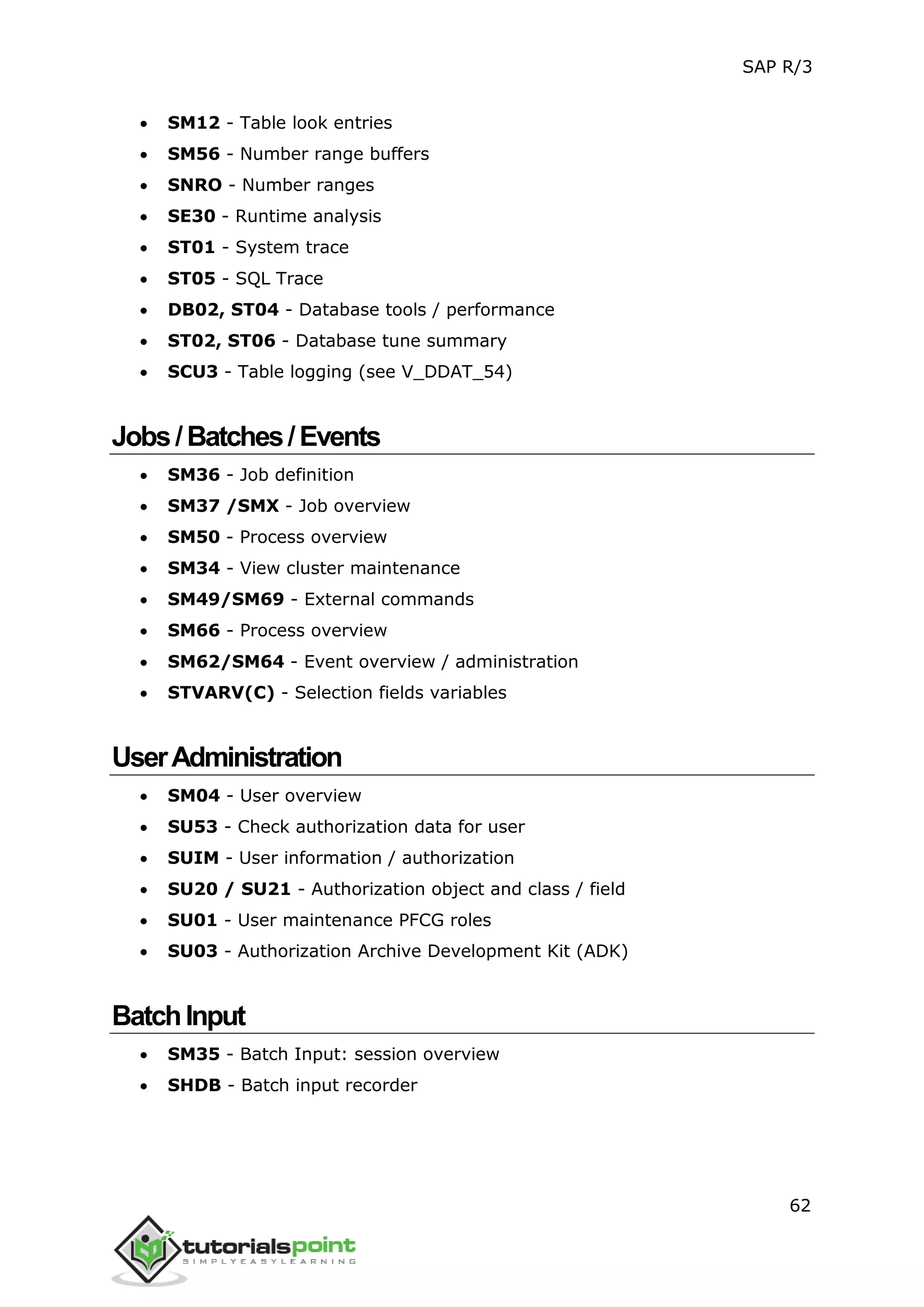 SAP R/3
62
 SM12 - Table look entries
 SM56 - Number range buffers
 SNRO - Number ranges
 SE30 - Runtime analysis
 ST01 - System trace
 ST05 - SQL Trace
 DB02, ST04 - Database tools / performance
 ST02, ST06 - Database tune summary
 SCU3 - Table logging (see V_DDAT_54)
Jobs/Batches/Events
 SM36 - Job definition
 SM37 /SMX - Job overview
 SM50 - Process overview
 SM34 - View cluster maintenance
 SM49/SM69 - External commands
 SM66 - Process overview
 SM62/SM64 - Event overview / administration
 STVARV(C) - Selection fields variables
UserAdministration
 SM04 - User overview
 SU53 - Check authorization data for user
 SUIM - User information / authorization
 SU20 / SU21 - Authorization object and class / field
 SU01 - User maintenance PFCG roles
 SU03 - Authorization Archive Development Kit (ADK)
BatchInput
 SM35 - Batch Input: session overview
 SHDB - Batch input recorder
 
