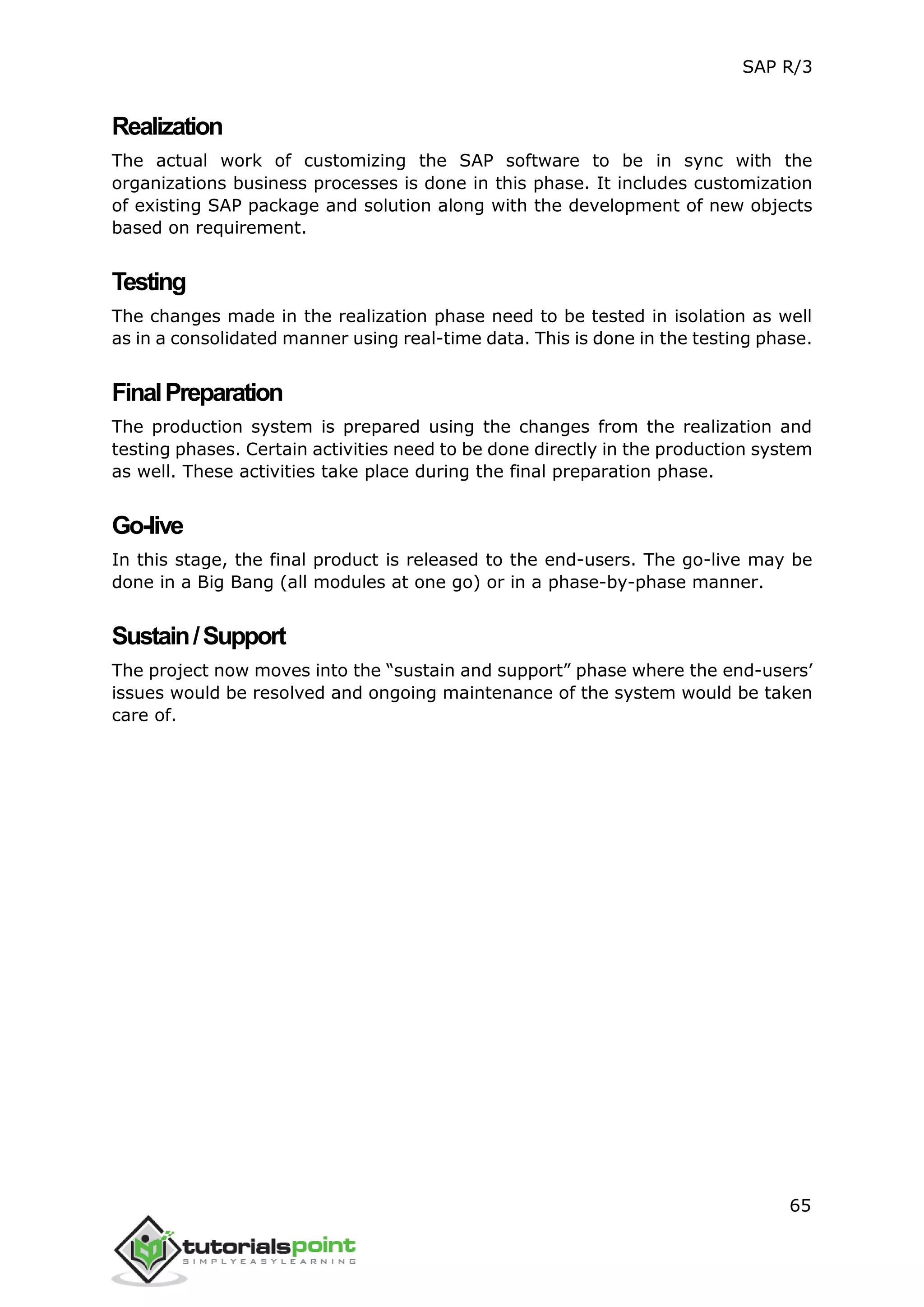 SAP R/3
65
Realization
The actual work of customizing the SAP software to be in sync with the
organizations business processes is done in this phase. It includes customization
of existing SAP package and solution along with the development of new objects
based on requirement.
Testing
The changes made in the realization phase need to be tested in isolation as well
as in a consolidated manner using real-time data. This is done in the testing phase.
FinalPreparation
The production system is prepared using the changes from the realization and
testing phases. Certain activities need to be done directly in the production system
as well. These activities take place during the final preparation phase.
Go-live
In this stage, the final product is released to the end-users. The go-live may be
done in a Big Bang (all modules at one go) or in a phase-by-phase manner.
Sustain/Support
The project now moves into the “sustain and support” phase where the end-users’
issues would be resolved and ongoing maintenance of the system would be taken
care of.
 