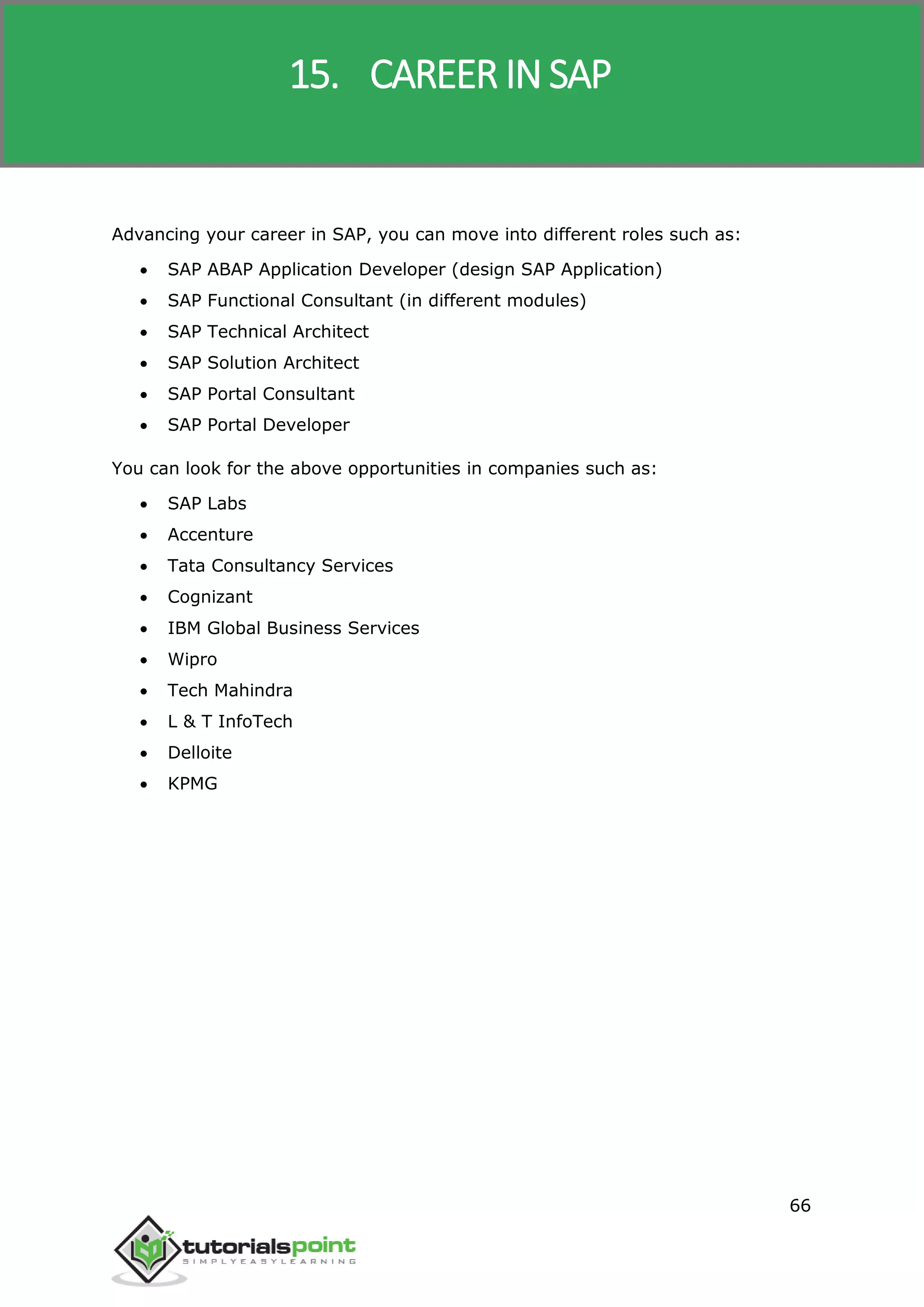 SAP R/3
66
Advancing your career in SAP, you can move into different roles such as:
 SAP ABAP Application Developer (design SAP Application)
 SAP Functional Consultant (in different modules)
 SAP Technical Architect
 SAP Solution Architect
 SAP Portal Consultant
 SAP Portal Developer
You can look for the above opportunities in companies such as:
 SAP Labs
 Accenture
 Tata Consultancy Services
 Cognizant
 IBM Global Business Services
 Wipro
 Tech Mahindra
 L & T InfoTech
 Delloite
 KPMG
15. CAREER IN SAP
 
