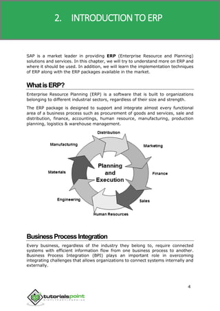 SAP R/3
4
SAP is a market leader in providing ERP (Enterprise Resource and Planning)
solutions and services. In this chapter, we will try to understand more on ERP and
where it should be used. In addition, we will learn the implementation techniques
of ERP along with the ERP packages available in the market.
WhatisERP?
Enterprise Resource Planning (ERP) is a software that is built to organizations
belonging to different industrial sectors, regardless of their size and strength.
The ERP package is designed to support and integrate almost every functional
area of a business process such as procurement of goods and services, sale and
distribution, finance, accountings, human resource, manufacturing, production
planning, logistics & warehouse management.
BusinessProcessIntegration
Every business, regardless of the industry they belong to, require connected
systems with efficient information flow from one business process to another.
Business Process Integration (BPI) plays an important role in overcoming
integrating challenges that allows organizations to connect systems internally and
externally.
2. INTRODUCTION TO ERP
 